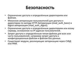 Безопасность
• Ограничение доступа к определённым директориям или
файлам.
• Механизм авторизации пользователей для доступа к
директории по методу HTTP-Авторизации (mod_auth_basic) и
digest-авторизации (mod_auth_digest).
• Ограничение доступа к определённым директориям или всему
серверу, основанное на IP-адресах пользователей.
• Запрет доступа к определённым типам файлов для всех или
части пользователей, например запрет доступа к
конфигурационным файлам и файлам баз данных.
• Существуют модули, реализующие авторизацию через СУБД
или PAM.
 