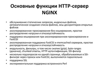 Основные функции HTTP-сервер
NGINX
• обслуживание статических запросов, индексных файлов,
автоматическое создание списка файлов, кеш дескрипторов открытых
файлов
• акселерированное проксирование без кэширования, простое
распределение нагрузки и отказоустойчивость
• поддержка кеширования при акселерированном проксировании и
FastCGI
• акселерированная поддержка FastCGI и memcached серверов, простое
распределение нагрузки и отказоустойчивость
• модульность, фильтры, в том числе сжатие (gzip), byte-ranges
(докачка), chunked ответы, HTTP-аутентификация, SSI-фильтр
• несколько подзапросов на одной странице, обрабатываемые в SSI-
фильтре через прокси или FastCGI, выполняются параллельно
• поддержка SSL
• экспериментальная поддержка встроенного Perl
 