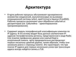 Архитектура
• В nginx рабочие процессы обслуживают одновременно
множество соединений, мультиплексируя их вызовами
операционной системы select, epoll (Linux) и kqueue (FreeBSD).
Рабочие процессы выполняют цикл обработки событий от
дескрипторов (см. Событийно - ориентированное
программирование).
• Cодержит модуль географической классификации клиентов по
IP-адресу. В его основу входит база данных соответствия IP-
адресов географическому региону, представленная в виде Radix
tree (сжатое префиксное дерево или сжатый бор) в
оперативной памяти. nginx предварительно распределяет
первые несколько уровней дерева, таким образом, чтобы они
занимали ровно 1 страницу памяти. Это гарантирует, что при
поиске IP-адреса для первых нескольких узлов при трансляции
адреса всегда найдётся запись в TLB.
 