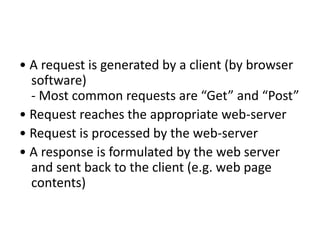 • A request is generated by a client (by browser
software)
- Most common requests are “Get” and “Post”
• Request reaches the appropriate web-server
• Request is processed by the web-server
• A response is formulated by the web server
and sent back to the client (e.g. web page
contents)
 