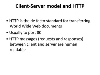 Client-Server model and HTTP
• HTTP is the de facto standard for transferring
World Wide Web documents
• Usually to port 80
• HTTP messages (requests and responses)
between client and server are human
readable
 