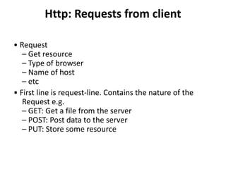 Http: Requests from client
• Request
– Get resource
– Type of browser
– Name of host
– etc
• First line is request-line. Contains the nature of the
Request e.g.
– GET: Get a file from the server
– POST: Post data to the server
– PUT: Store some resource
 