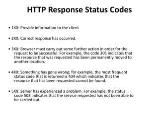 HTTP Response Status Codes
• 1XX: Provide information to the client
• 2XX: Correct response has occurred.
• 3XX: Browser must carry out some further action in order for the
request to be successful. For example, the code 301 indicates that
the resource that was requested has been permanently moved to
another location.
• 4XX: Something has gone wrong; for example, the most frequent
status code that is returned is 404 which indicates that the
resource that has been requested cannot be found.
• 5XX: Server has experienced a problem. For example, the status
code 503 indicates that the service requested has not been able to
be carried out.
 
