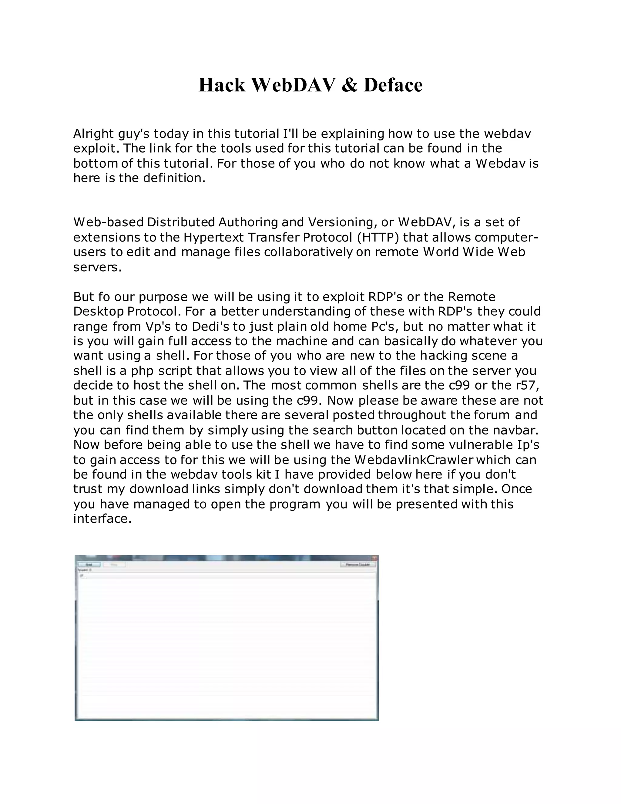 Hack WebDAV & Deface
Alright guy's today in this tutorial I'll be explaining how to use the webdav
exploit. The link for the tools used for this tutorial can be found in the
bottom of this tutorial. For those of you who do not know what a Webdav is
here is the definition.
Web-based Distributed Authoring and Versioning, or WebDAV, is a set of
extensions to the Hypertext Transfer Protocol (HTTP) that allows computer-
users to edit and manage files collaboratively on remote World Wide Web
servers.
But fo our purpose we will be using it to exploit RDP's or the Remote
Desktop Protocol. For a better understanding of these with RDP's they could
range from Vp's to Dedi's to just plain old home Pc's, but no matter what it
is you will gain full access to the machine and can basically do whatever you
want using a shell. For those of you who are new to the hacking scene a
shell is a php script that allows you to view all of the files on the server you
decide to host the shell on. The most common shells are the c99 or the r57,
but in this case we will be using the c99. Now please be aware these are not
the only shells available there are several posted throughout the forum and
you can find them by simply using the search button located on the navbar.
Now before being able to use the shell we have to find some vulnerable Ip's
to gain access to for this we will be using the WebdavlinkCrawler which can
be found in the webdav tools kit I have provided below here if you don't
trust my download links simply don't download them it's that simple. Once
you have managed to open the program you will be presented with this
interface.
 