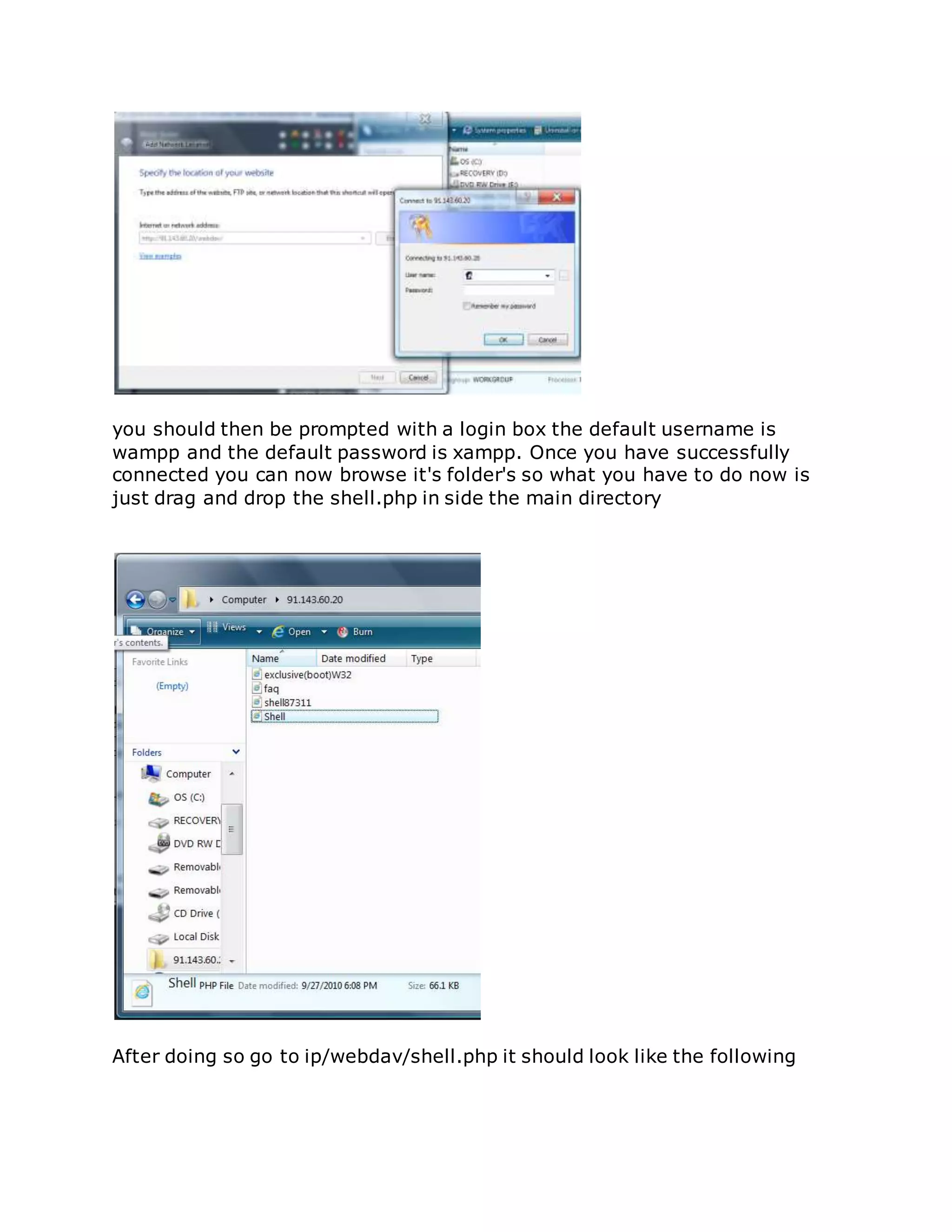 you should then be prompted with a login box the default username is
wampp and the default password is xampp. Once you have successfully
connected you can now browse it's folder's so what you have to do now is
just drag and drop the shell.php in side the main directory
After doing so go to ip/webdav/shell.php it should look like the following
 