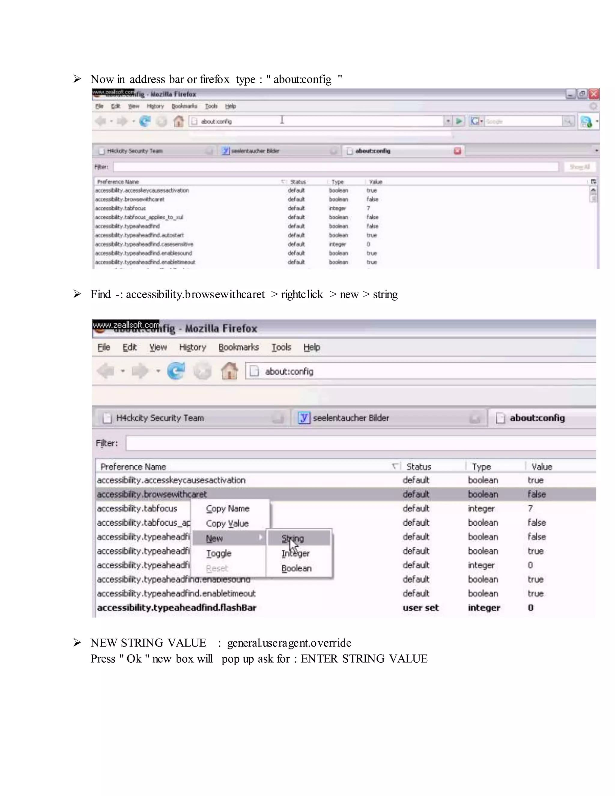  Now in address bar or firefox type : " about:config "
 Find -: accessibility.browsewithcaret > rightclick > new > string
 NEW STRING VALUE : general.useragent.override
Press " Ok " new box will pop up ask for : ENTER STRING VALUE
 