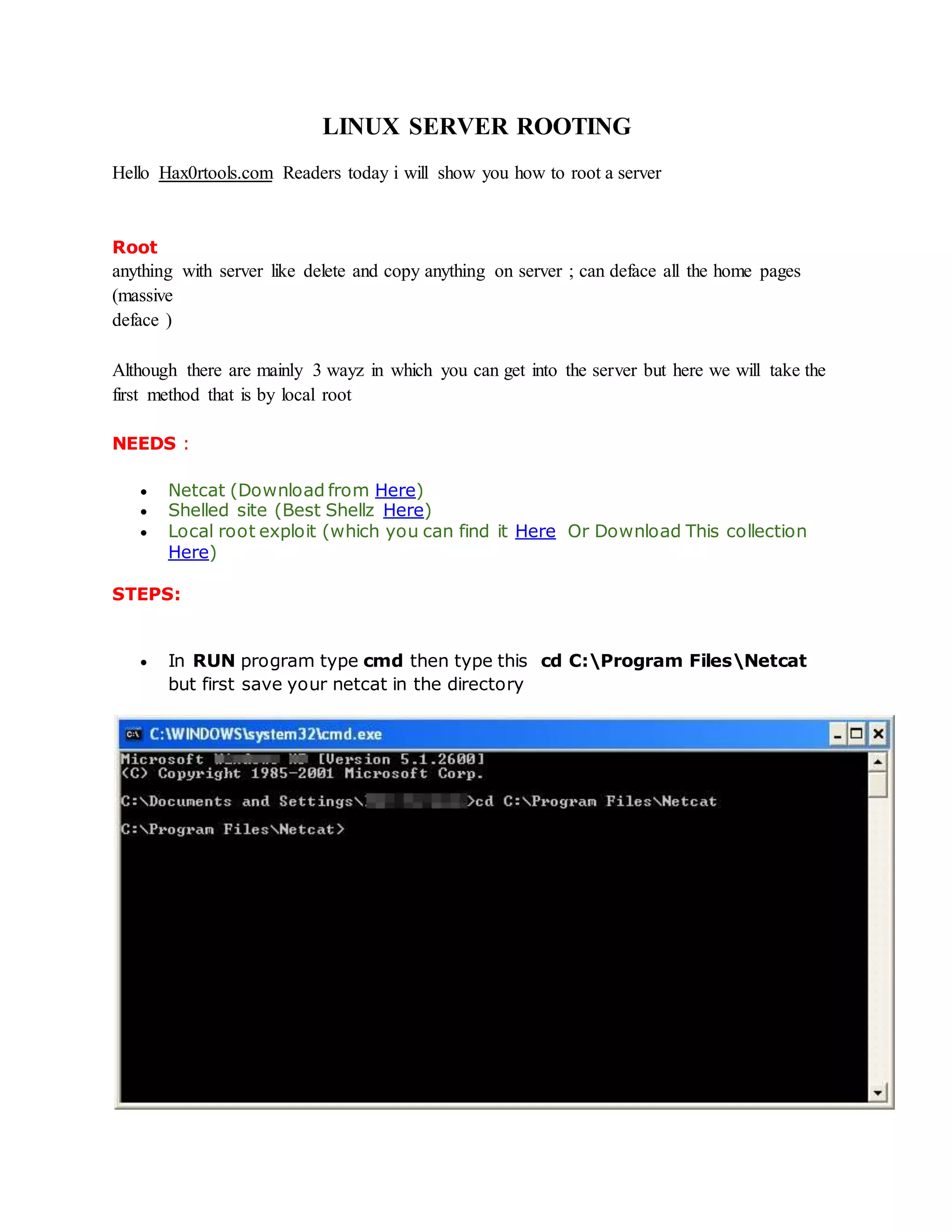 LINUX SERVER ROOTING
Hello Hax0rtools.com Readers today i will show you how to root a server
Root is the Administrator of all server. If someone got root access he can do
anything with server like delete and copy anything on server ; can deface all the home pages
(massive
deface )
Although there are mainly 3 wayz in which you can get into the server but here we will take the
first method that is by local root
NEEDS :
 Netcat (Download from Here)
 Shelled site (Best Shellz Here)
 Local root exploit (which you can find it Here Or Download This collection
Here)
STEPS:
 In RUN program type cmd then type this cd C:Program FilesNetcat
but first save your netcat in the directory
 