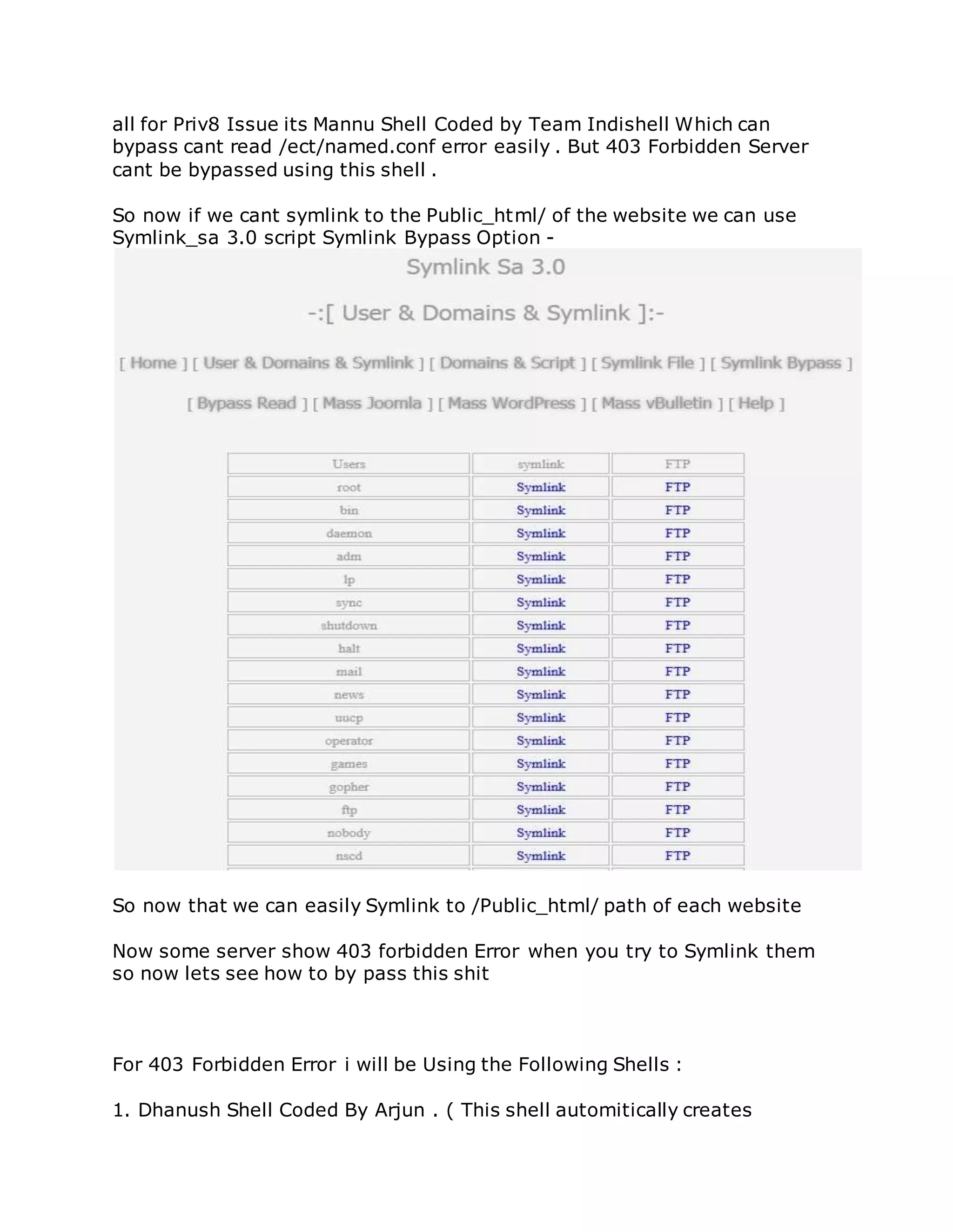 all for Priv8 Issue its Mannu Shell Coded by Team Indishell Which can
bypass cant read /ect/named.conf error easily . But 403 Forbidden Server
cant be bypassed using this shell .
So now if we cant symlink to the Public_html/ of the website we can use
Symlink_sa 3.0 script Symlink Bypass Option -
So now that we can easily Symlink to /Public_html/ path of each website
Now some server show 403 forbidden Error when you try to Symlink them
so now lets see how to by pass this shit
For 403 Forbidden Error i will be Using the Following Shells :
1. Dhanush Shell Coded By Arjun . ( This shell automitically creates
 