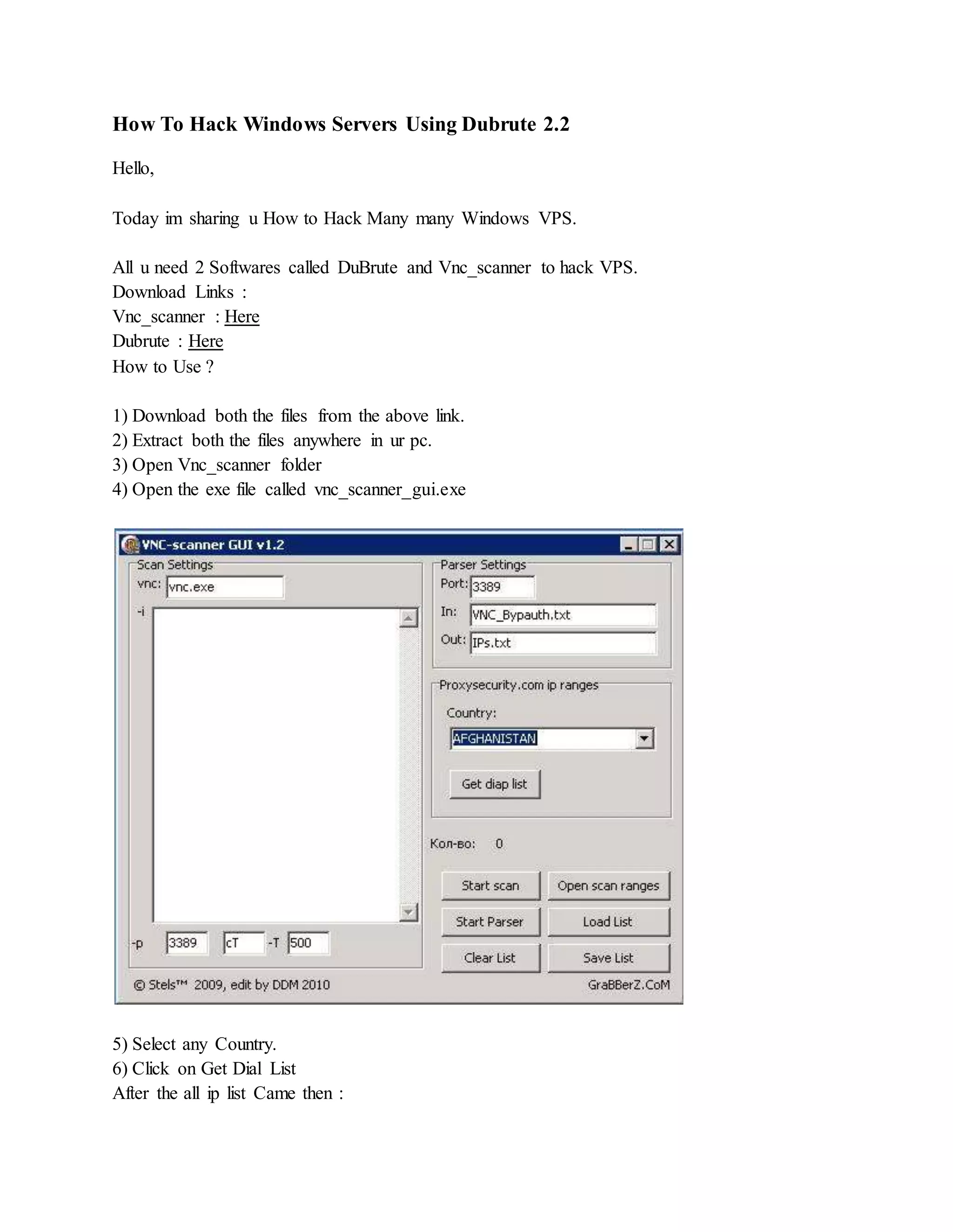 How To Hack Windows Servers Using Dubrute 2.2
Hello,
Today im sharing u How to Hack Many many Windows VPS.
All u need 2 Softwares called DuBrute and Vnc_scanner to hack VPS.
Download Links :
Vnc_scanner : Here
Dubrute : Here
How to Use ?
1) Download both the files from the above link.
2) Extract both the files anywhere in ur pc.
3) Open Vnc_scanner folder
4) Open the exe file called vnc_scanner_gui.exe
5) Select any Country.
6) Click on Get Dial List
After the all ip list Came then :
 