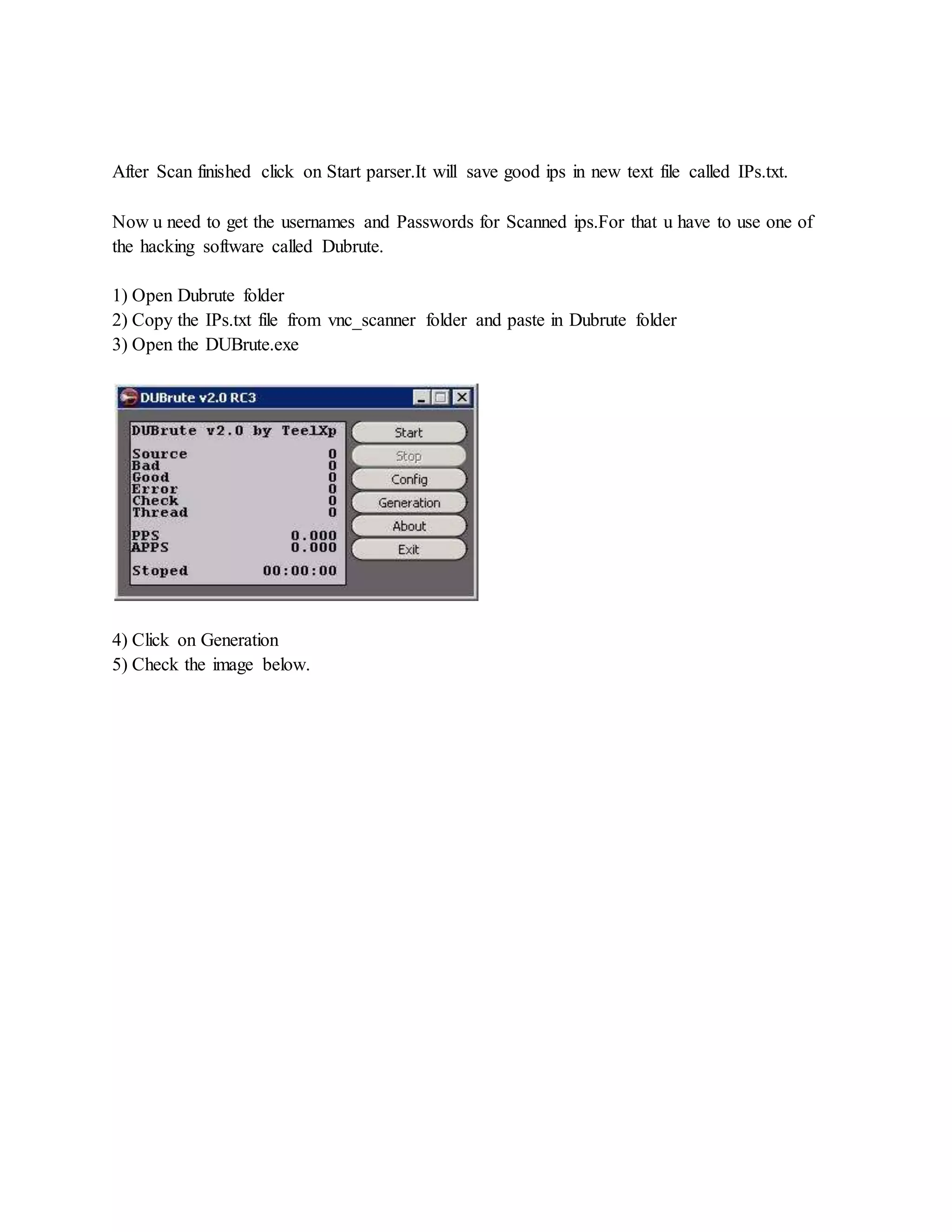 After Scan finished click on Start parser.It will save good ips in new text file called IPs.txt.
Now u need to get the usernames and Passwords for Scanned ips.For that u have to use one of
the hacking software called Dubrute.
1) Open Dubrute folder
2) Copy the IPs.txt file from vnc_scanner folder and paste in Dubrute folder
3) Open the DUBrute.exe
4) Click on Generation
5) Check the image below.
 