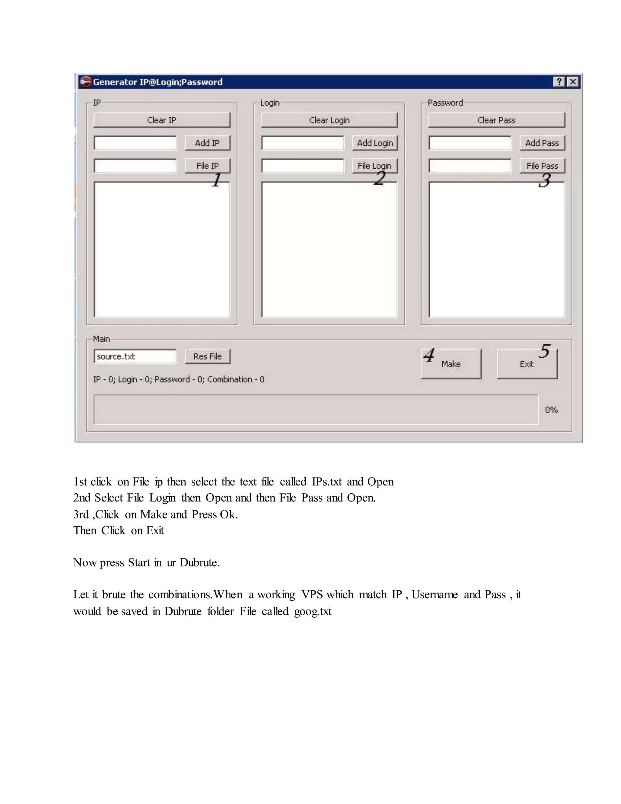 1st click on File ip then select the text file called IPs.txt and Open
2nd Select File Login then Open and then File Pass and Open.
3rd ,Click on Make and Press Ok.
Then Click on Exit
Now press Start in ur Dubrute.
Let it brute the combinations.When a working VPS which match IP , Username and Pass , it
would be saved in Dubrute folder File called goog.txt
 