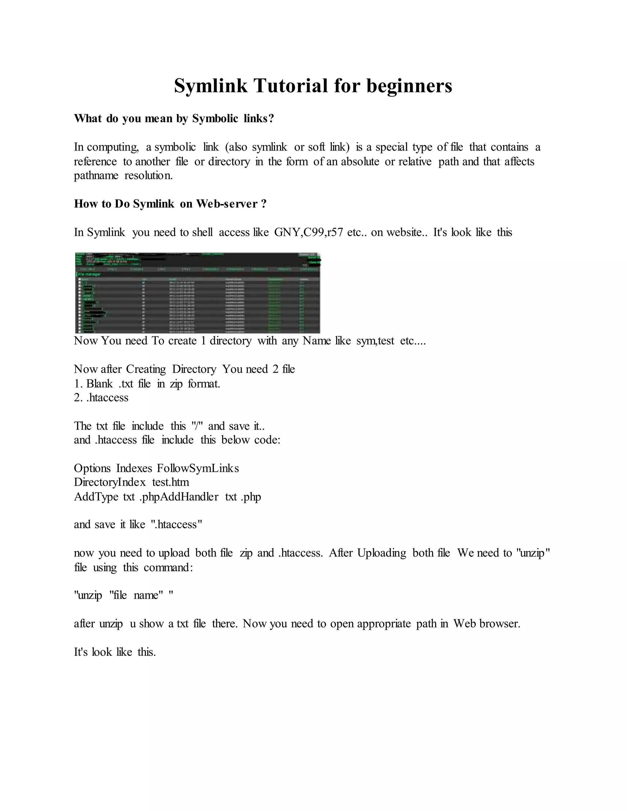 Symlink Tutorial for beginners
What do you mean by Symbolic links?
In computing, a symbolic link (also symlink or soft link) is a special type of file that contains a
reference to another file or directory in the form of an absolute or relative path and that affects
pathname resolution.
How to Do Symlink on Web-server ?
In Symlink you need to shell access like GNY,C99,r57 etc.. on website.. It's look like this
Now You need To create 1 directory with any Name like sym,test etc....
Now after Creating Directory You need 2 file
1. Blank .txt file in zip format.
2. .htaccess
The txt file include this "/" and save it..
and .htaccess file include this below code:
Options Indexes FollowSymLinks
DirectoryIndex test.htm
AddType txt .phpAddHandler txt .php
and save it like ".htaccess"
now you need to upload both file zip and .htaccess. After Uploading both file We need to "unzip"
file using this command:
"unzip "file name" "
after unzip u show a txt file there. Now you need to open appropriate path in Web browser.
It's look like this.
 