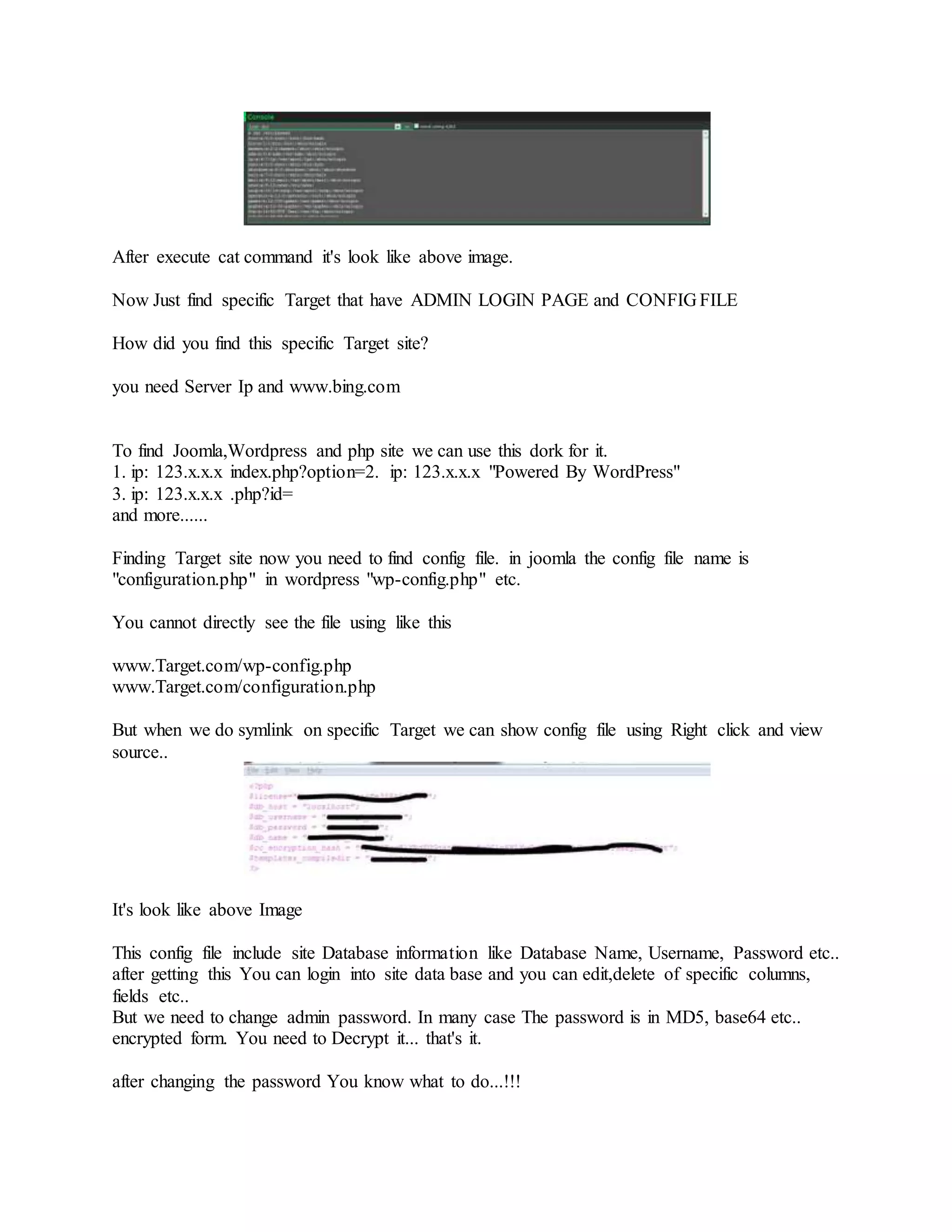 After execute cat command it's look like above image.
Now Just find specific Target that have ADMIN LOGIN PAGE and CONFIG FILE
How did you find this specific Target site?
you need Server Ip and www.bing.com
To find Joomla,Wordpress and php site we can use this dork for it.
1. ip: 123.x.x.x index.php?option=2. ip: 123.x.x.x "Powered By WordPress"
3. ip: 123.x.x.x .php?id=
and more......
Finding Target site now you need to find config file. in joomla the config file name is
"configuration.php" in wordpress "wp-config.php" etc.
You cannot directly see the file using like this
www.Target.com/wp-config.php
www.Target.com/configuration.php
But when we do symlink on specific Target we can show config file using Right click and view
source..
It's look like above Image
This config file include site Database information like Database Name, Username, Password etc..
after getting this You can login into site data base and you can edit,delete of specific columns,
fields etc..
But we need to change admin password. In many case The password is in MD5, base64 etc..
encrypted form. You need to Decrypt it... that's it.
after changing the password You know what to do...!!!
 