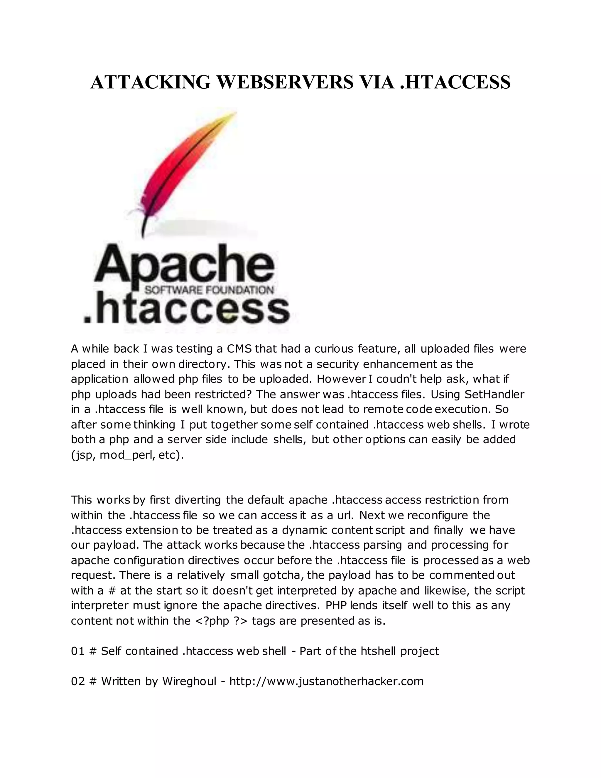 ATTACKING WEBSERVERS VIA .HTACCESS
A while back I was testing a CMS that had a curious feature, all uploaded files were
placed in their own directory. This was not a security enhancement as the
application allowed php files to be uploaded. However I coudn't help ask, what if
php uploads had been restricted? The answer was .htaccess files. Using SetHandler
in a .htaccess file is well known, but does not lead to remote code execution. So
after some thinking I put together some self contained .htaccess web shells. I wrote
both a php and a server side include shells, but other options can easily be added
(jsp, mod_perl, etc).
This works by first diverting the default apache .htaccess access restriction from
within the .htaccess file so we can access it as a url. Next we reconfigure the
.htaccess extension to be treated as a dynamic content script and finally we have
our payload. The attack works because the .htaccess parsing and processing for
apache configuration directives occur before the .htaccess file is processed as a web
request. There is a relatively small gotcha, the payload has to be commented out
with a # at the start so it doesn't get interpreted by apache and likewise, the script
interpreter must ignore the apache directives. PHP lends itself well to this as any
content not within the <?php ?> tags are presented as is.
01 # Self contained .htaccess web shell - Part of the htshell project
02 # Written by Wireghoul - http://www.justanotherhacker.com
 
