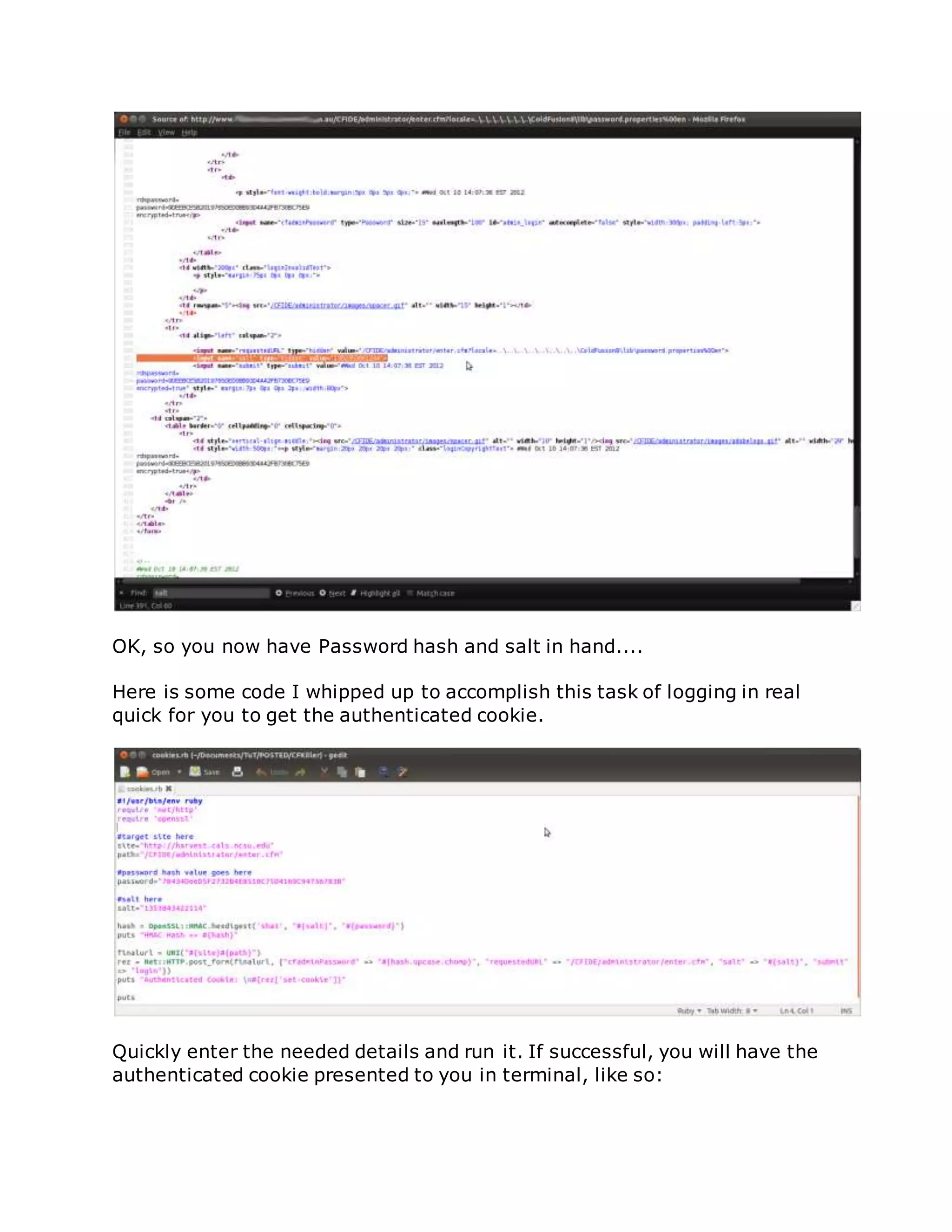 OK, so you now have Password hash and salt in hand....
Here is some code I whipped up to accomplish this task of logging in real
quick for you to get the authenticated cookie.
Quickly enter the needed details and run it. If successful, you will have the
authenticated cookie presented to you in terminal, like so:
 