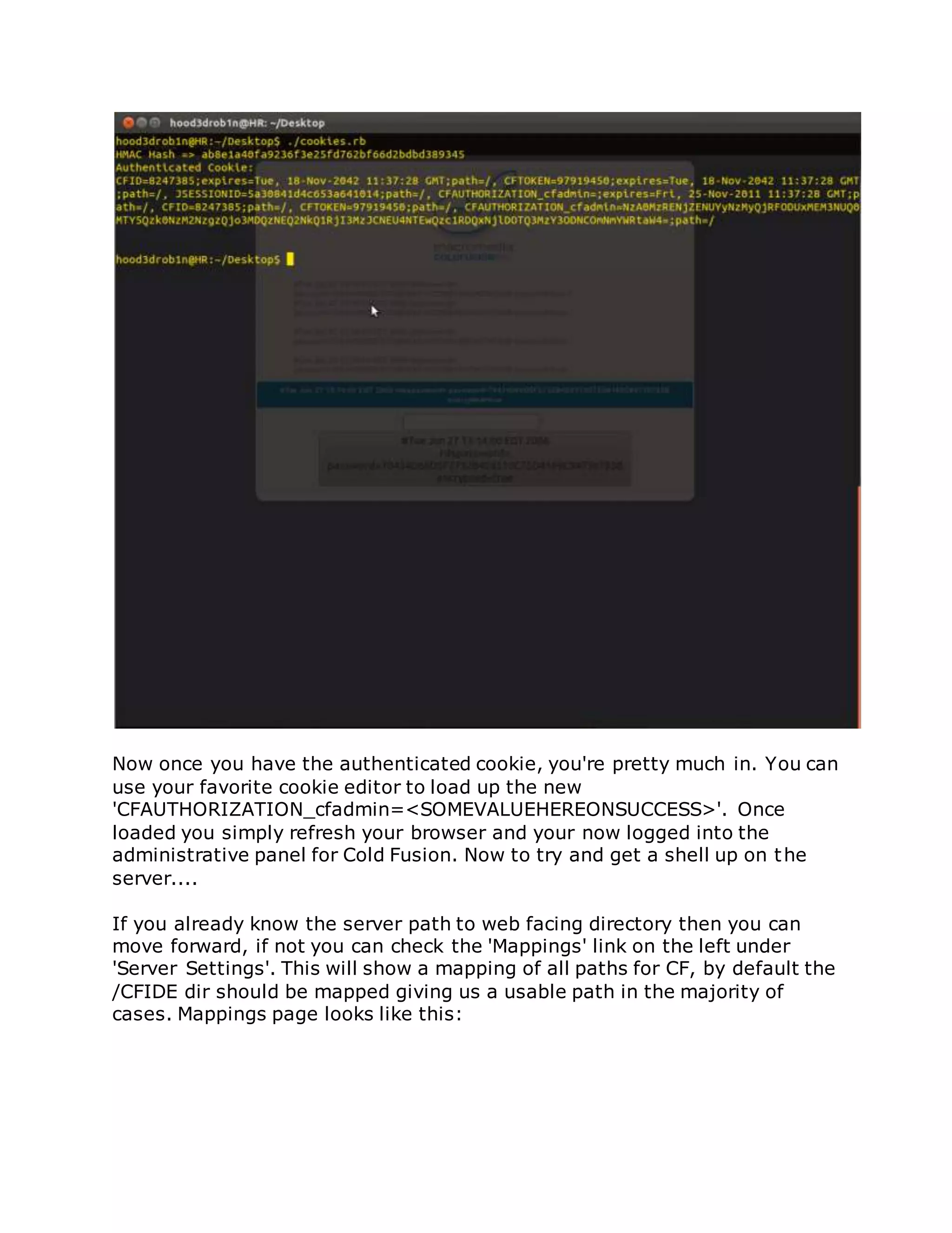Now once you have the authenticated cookie, you're pretty much in. You can
use your favorite cookie editor to load up the new
'CFAUTHORIZATION_cfadmin=<SOMEVALUEHEREONSUCCESS>'. Once
loaded you simply refresh your browser and your now logged into the
administrative panel for Cold Fusion. Now to try and get a shell up on the
server....
If you already know the server path to web facing directory then you can
move forward, if not you can check the 'Mappings' link on the left under
'Server Settings'. This will show a mapping of all paths for CF, by default the
/CFIDE dir should be mapped giving us a usable path in the majority of
cases. Mappings page looks like this:
 