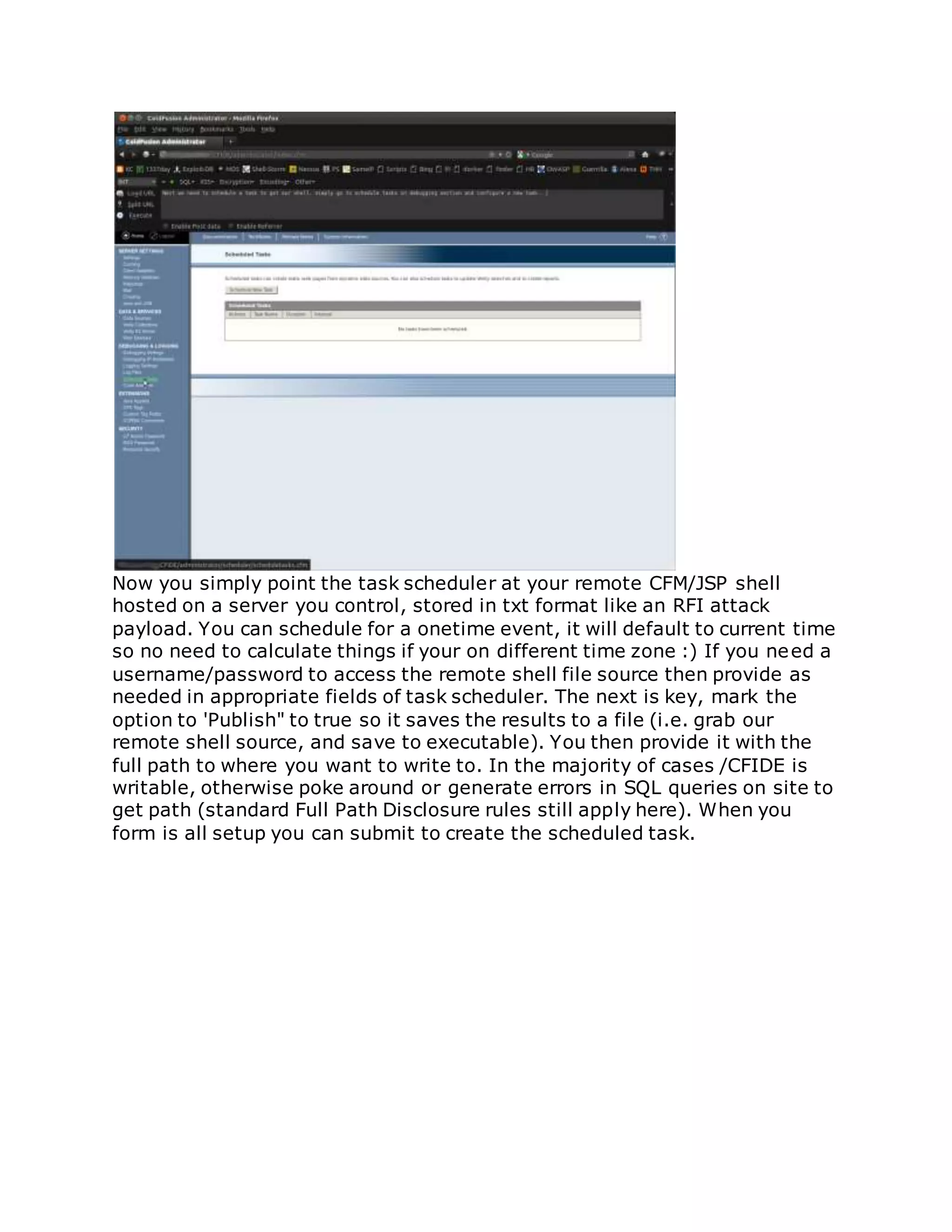 Now you simply point the task scheduler at your remote CFM/JSP shell
hosted on a server you control, stored in txt format like an RFI attack
payload. You can schedule for a onetime event, it will default to current time
so no need to calculate things if your on different time zone :) If you need a
username/password to access the remote shell file source then provide as
needed in appropriate fields of task scheduler. The next is key, mark the
option to 'Publish" to true so it saves the results to a file (i.e. grab our
remote shell source, and save to executable). You then provide it with the
full path to where you want to write to. In the majority of cases /CFIDE is
writable, otherwise poke around or generate errors in SQL queries on site to
get path (standard Full Path Disclosure rules still apply here). When you
form is all setup you can submit to create the scheduled task.
 