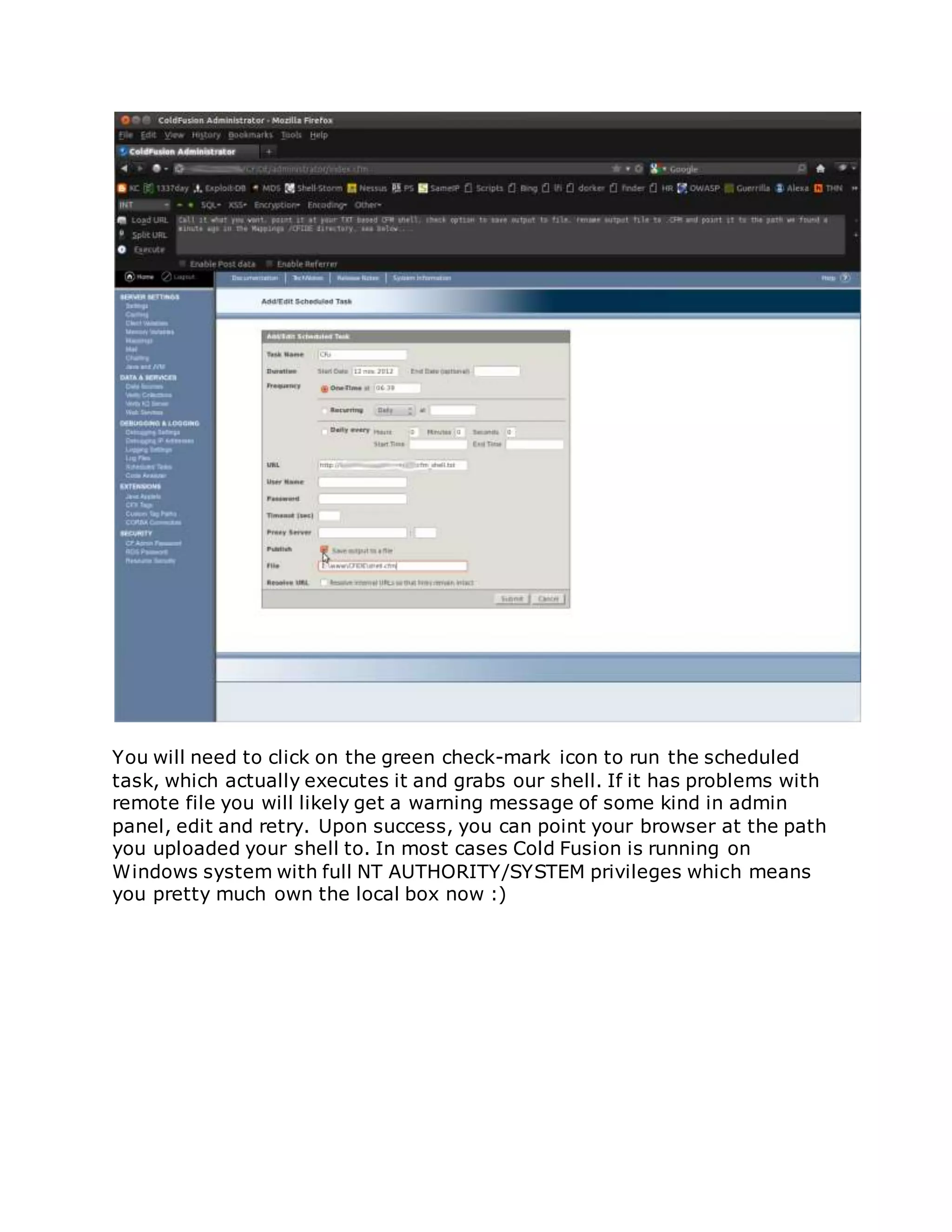 You will need to click on the green check-mark icon to run the scheduled
task, which actually executes it and grabs our shell. If it has problems with
remote file you will likely get a warning message of some kind in admin
panel, edit and retry. Upon success, you can point your browser at the path
you uploaded your shell to. In most cases Cold Fusion is running on
Windows system with full NT AUTHORITY/SYSTEM privileges which means
you pretty much own the local box now :)
 
