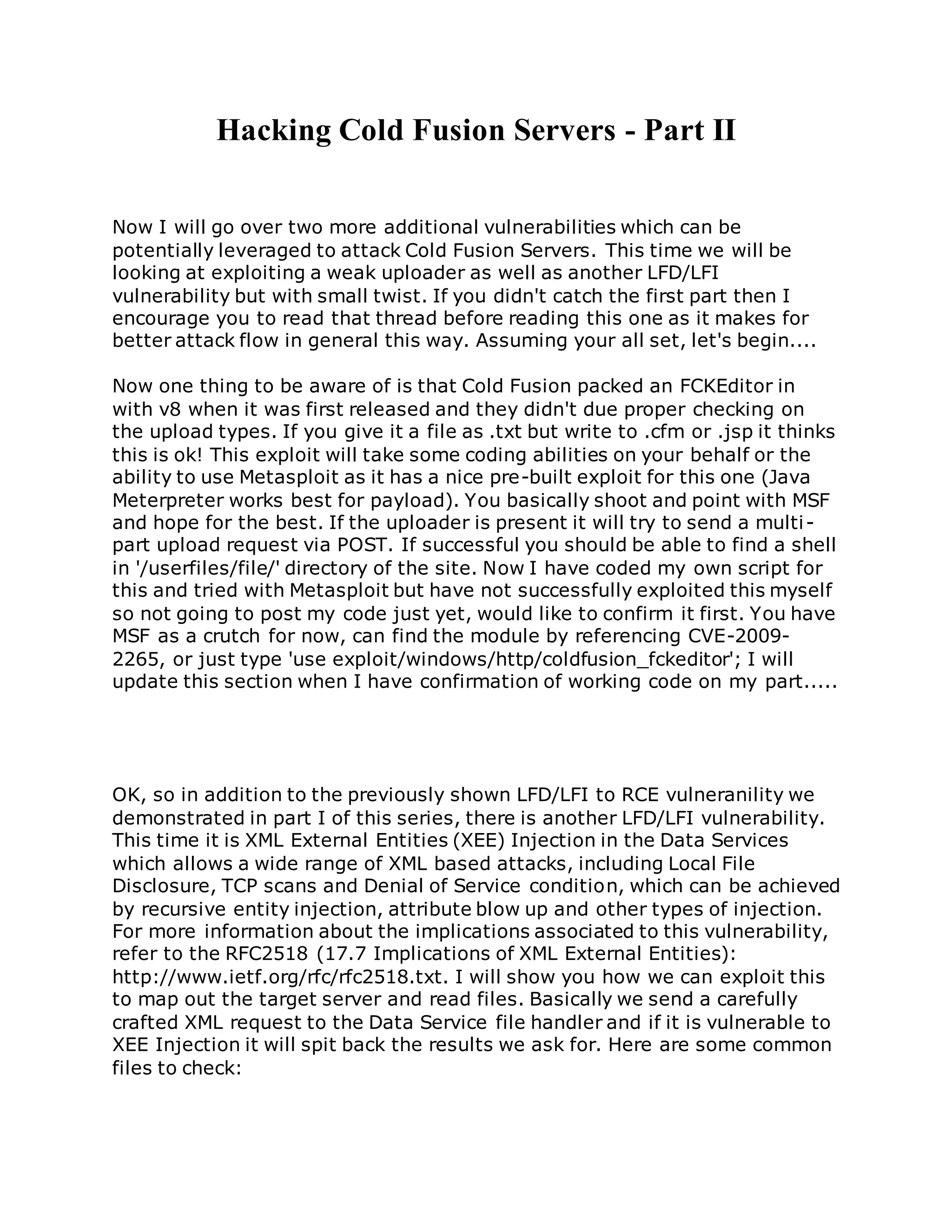 Hacking Cold Fusion Servers - Part II
Now I will go over two more additional vulnerabilities which can be
potentially leveraged to attack Cold Fusion Servers. This time we will be
looking at exploiting a weak uploader as well as another LFD/LFI
vulnerability but with small twist. If you didn't catch the first part then I
encourage you to read that thread before reading this one as it makes for
better attack flow in general this way. Assuming your all set, let's begin....
Now one thing to be aware of is that Cold Fusion packed an FCKEditor in
with v8 when it was first released and they didn't due proper checking on
the upload types. If you give it a file as .txt but write to .cfm or .jsp it thinks
this is ok! This exploit will take some coding abilities on your behalf or the
ability to use Metasploit as it has a nice pre-built exploit for this one (Java
Meterpreter works best for payload). You basically shoot and point with MSF
and hope for the best. If the uploader is present it will try to send a multi-
part upload request via POST. If successful you should be able to find a shell
in '/userfiles/file/' directory of the site. Now I have coded my own script for
this and tried with Metasploit but have not successfully exploited this myself
so not going to post my code just yet, would like to confirm it first. You have
MSF as a crutch for now, can find the module by referencing CVE-2009-
2265, or just type 'use exploit/windows/http/coldfusion_fckeditor'; I will
update this section when I have confirmation of working code on my part.....
OK, so in addition to the previously shown LFD/LFI to RCE vulneranility we
demonstrated in part I of this series, there is another LFD/LFI vulnerability.
This time it is XML External Entities (XEE) Injection in the Data Services
which allows a wide range of XML based attacks, including Local File
Disclosure, TCP scans and Denial of Service condition, which can be achieved
by recursive entity injection, attribute blow up and other types of injection.
For more information about the implications associated to this vulnerability,
refer to the RFC2518 (17.7 Implications of XML External Entities):
http://www.ietf.org/rfc/rfc2518.txt. I will show you how we can exploit this
to map out the target server and read files. Basically we send a carefully
crafted XML request to the Data Service file handler and if it is vulnerable to
XEE Injection it will spit back the results we ask for. Here are some common
files to check:
 