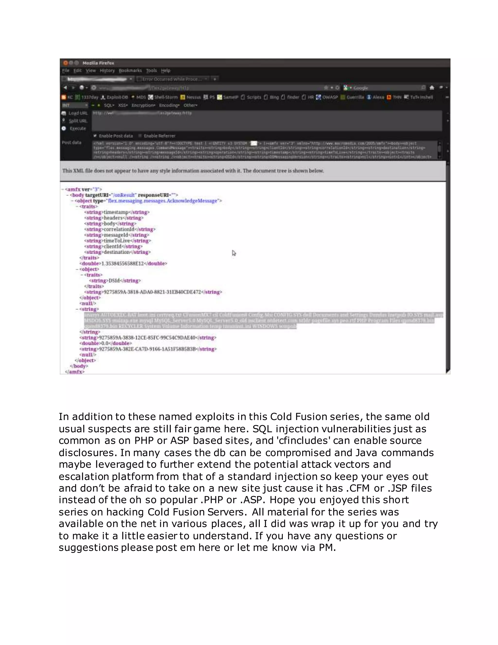 In addition to these named exploits in this Cold Fusion series, the same old
usual suspects are still fair game here. SQL injection vulnerabilities just as
common as on PHP or ASP based sites, and 'cfincludes' can enable source
disclosures. In many cases the db can be compromised and Java commands
maybe leveraged to further extend the potential attack vectors and
escalation platform from that of a standard injection so keep your eyes out
and don’t be afraid to take on a new site just cause it has .CFM or .JSP files
instead of the oh so popular .PHP or .ASP. Hope you enjoyed this short
series on hacking Cold Fusion Servers. All material for the series was
available on the net in various places, all I did was wrap it up for you and try
to make it a little easier to understand. If you have any questions or
suggestions please post em here or let me know via PM.
 