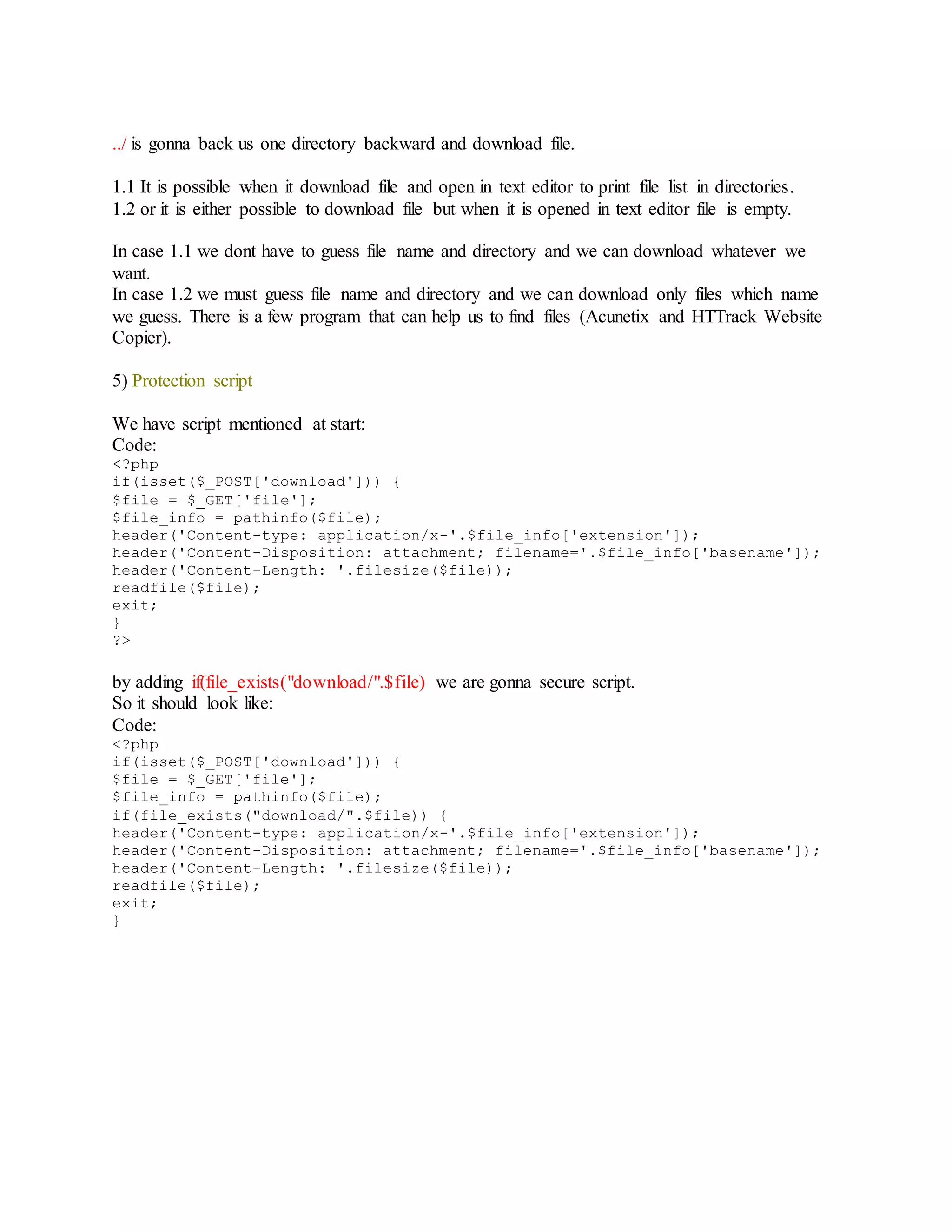../ is gonna back us one directory backward and download file.
1.1 It is possible when it download file and open in text editor to print file list in directories.
1.2 or it is either possible to download file but when it is opened in text editor file is empty.
In case 1.1 we dont have to guess file name and directory and we can download whatever we
want.
In case 1.2 we must guess file name and directory and we can download only files which name
we guess. There is a few program that can help us to find files (Acunetix and HTTrack Website
Copier).
5) Protection script
We have script mentioned at start:
Code:
<?php
if(isset($_POST['download'])) {
$file = $_GET['file'];
$file_info = pathinfo($file);
header('Content-type: application/x-'.$file_info['extension']);
header('Content-Disposition: attachment; filename='.$file_info['basename']);
header('Content-Length: '.filesize($file));
readfile($file);
exit;
}
?>
by adding if(file_exists("download/".$file) we are gonna secure script.
So it should look like:
Code:
<?php
if(isset($_POST['download'])) {
$file = $_GET['file'];
$file_info = pathinfo($file);
if(file_exists("download/".$file)) {
header('Content-type: application/x-'.$file_info['extension']);
header('Content-Disposition: attachment; filename='.$file_info['basename']);
header('Content-Length: '.filesize($file));
readfile($file);
exit;
}
 