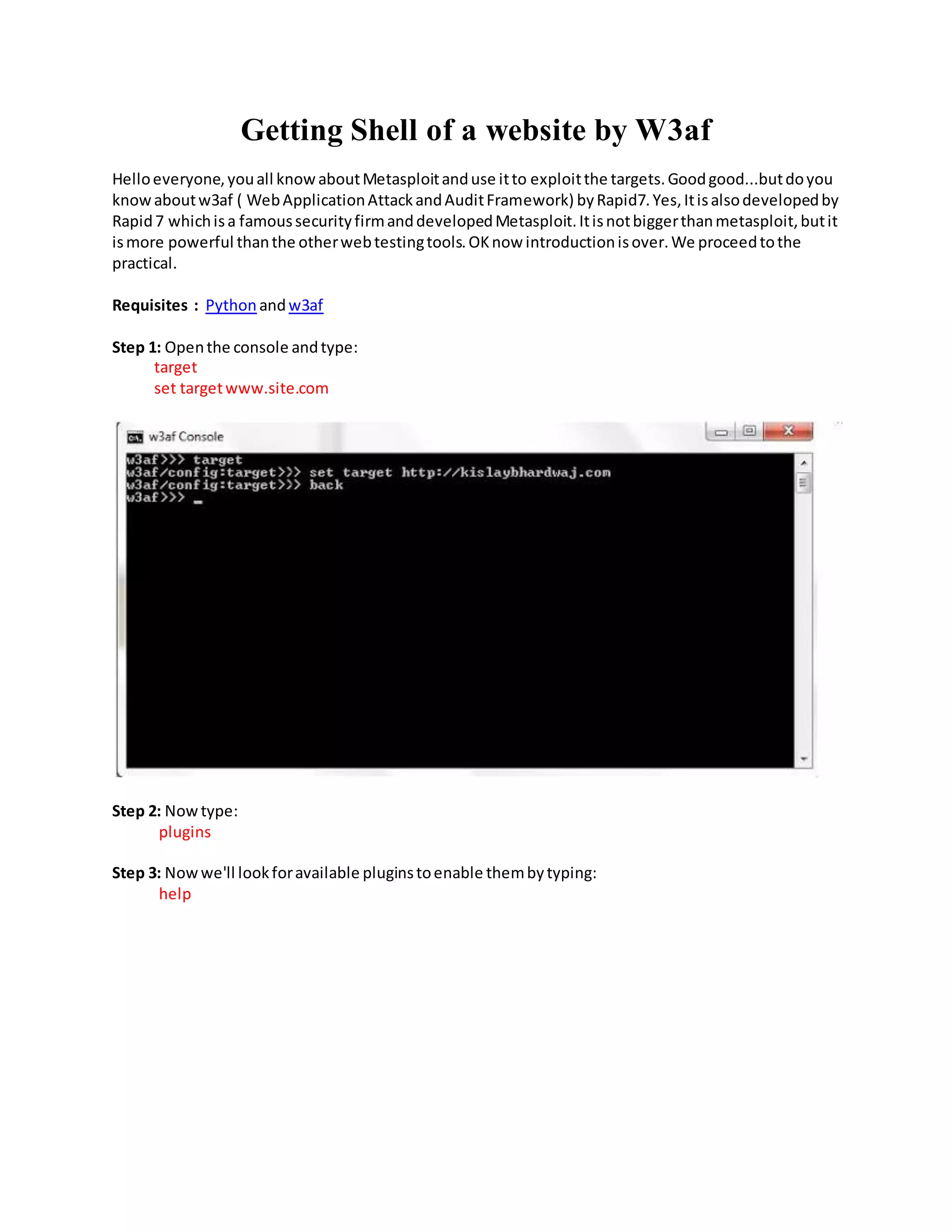 Getting Shell of a website by W3af
Helloeveryone,youall knowaboutMetasploitanduse itto exploitthe targets.Goodgood...butdoyou
knowaboutw3af ( WebApplicationAttackandAuditFramework) byRapid7.Yes,Itisalsodevelopedby
Rapid7 whichisa famoussecurityfirmanddevelopedMetasploit.Itisnotbiggerthanmetasploit,butit
ismore powerful thanthe otherwebtestingtools.OKnow introductionisover.We proceedtothe
practical.
Requisites : Python andw3af
Step 1: Openthe console andtype:
target
set targetwww.site.com
Step 2: Nowtype:
plugins
Step 3: Nowwe'll lookforavailable pluginstoenable thembytyping:
help
 